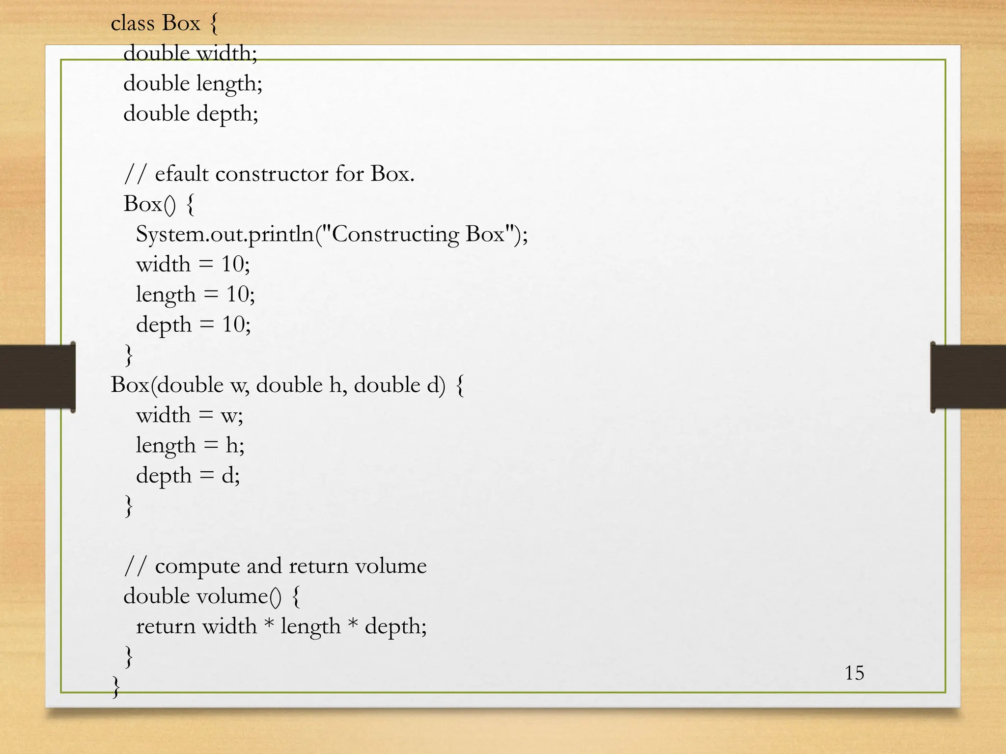 15
class Box {
double width;
double length;
double depth;
// efault constructor for Box.
Box() {
System.out.println("Constructing Box");
width = 10;
length = 10;
depth = 10;
}
Box(double w, double h, double d) {
width = w;
length = h;
depth = d;
}
// compute and return volume
double volume() {
return width * length * depth;
}
}
 
