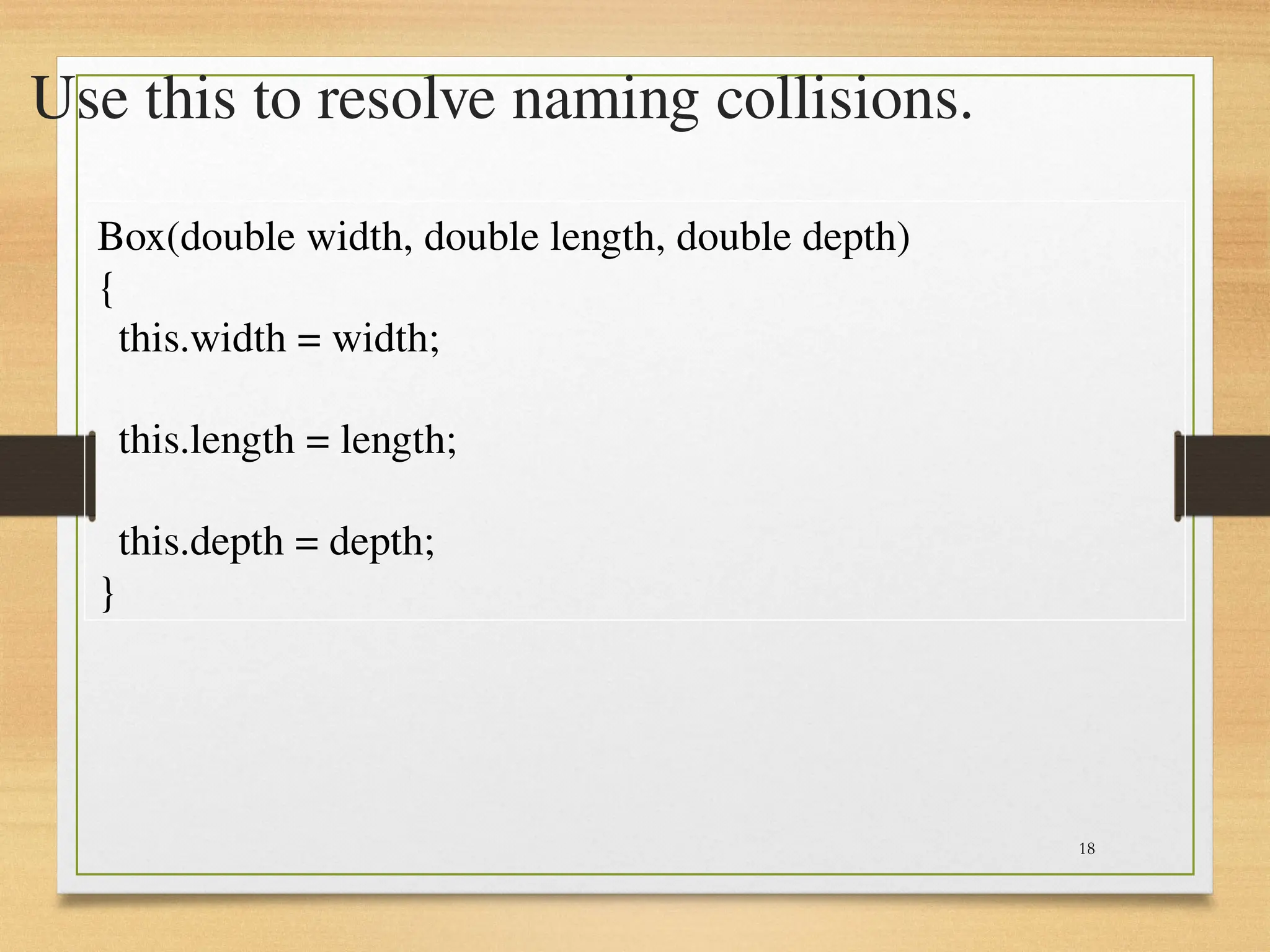 18
Use this to resolve naming collisions.
Box(double width, double length, double depth)
{
this.width = width;
this.length = length;
this.depth = depth;
}
 