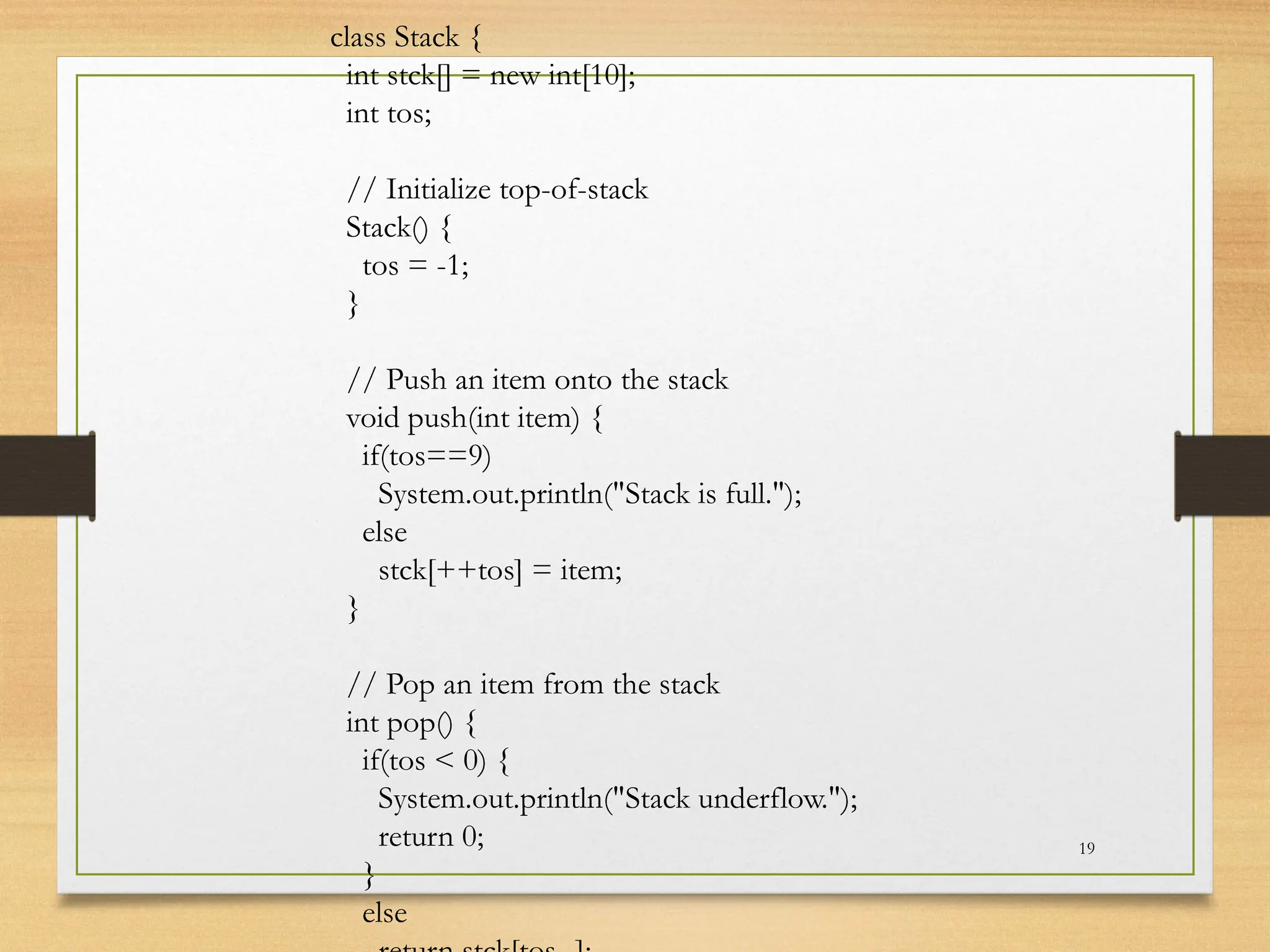 19
class Stack {
int stck[] = new int[10];
int tos;
// Initialize top-of-stack
Stack() {
tos = -1;
}
// Push an item onto the stack
void push(int item) {
if(tos==9)
System.out.println("Stack is full.");
else
stck[++tos] = item;
}
// Pop an item from the stack
int pop() {
if(tos < 0) {
System.out.println("Stack underflow.");
return 0;
}
else
 