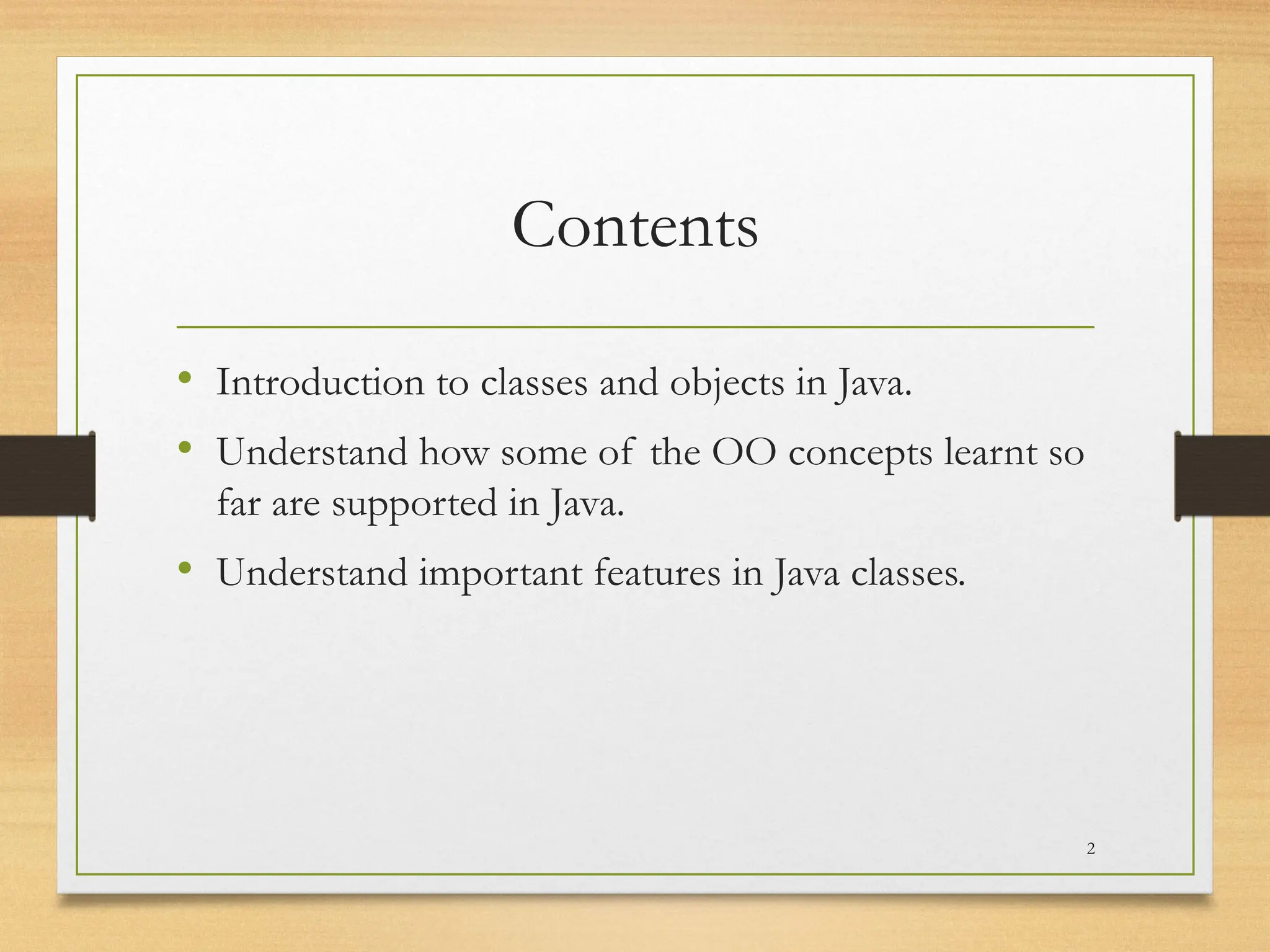 Contents
• Introduction to classes and objects in Java.
• Understand how some of the OO concepts learnt so
far are supported in Java.
• Understand important features in Java classes.
2
 