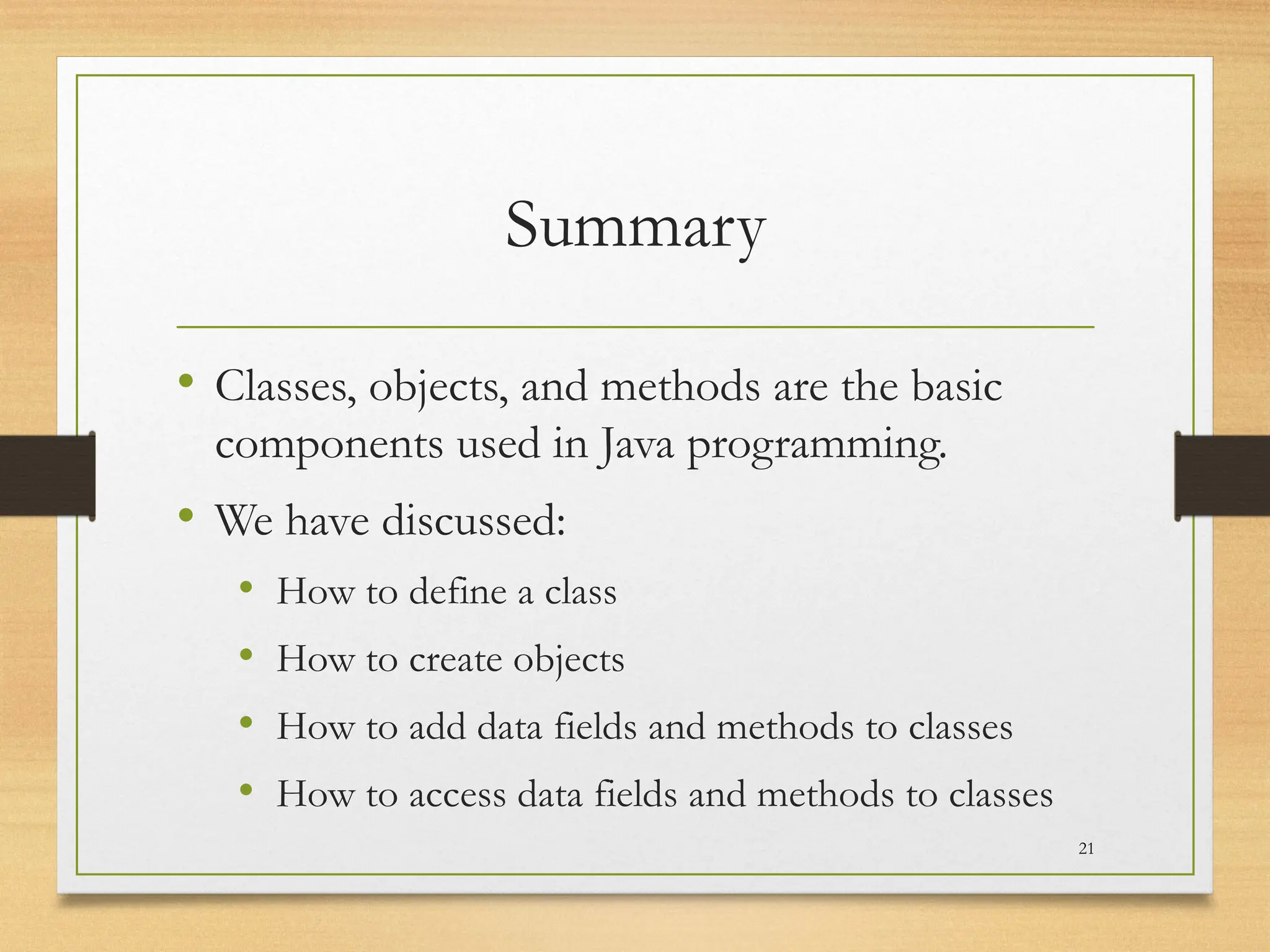 Summary
• Classes, objects, and methods are the basic
components used in Java programming.
• We have discussed:
• How to define a class
• How to create objects
• How to add data fields and methods to classes
• How to access data fields and methods to classes
21
 