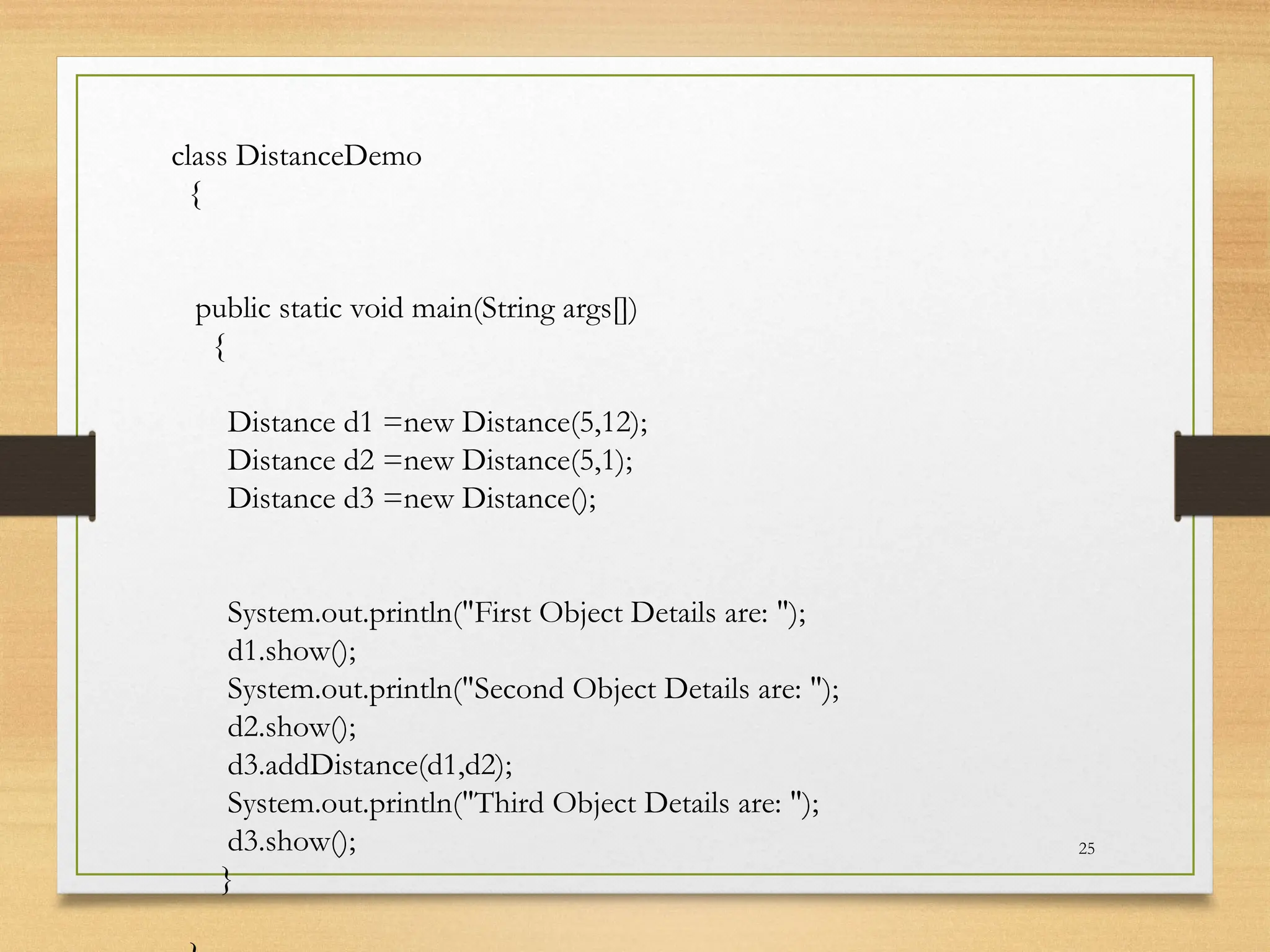 25
class DistanceDemo
{
public static void main(String args[])
{
Distance d1 =new Distance(5,12);
Distance d2 =new Distance(5,1);
Distance d3 =new Distance();
System.out.println("First Object Details are: ");
d1.show();
System.out.println("Second Object Details are: ");
d2.show();
d3.addDistance(d1,d2);
System.out.println("Third Object Details are: ");
d3.show();
}
 