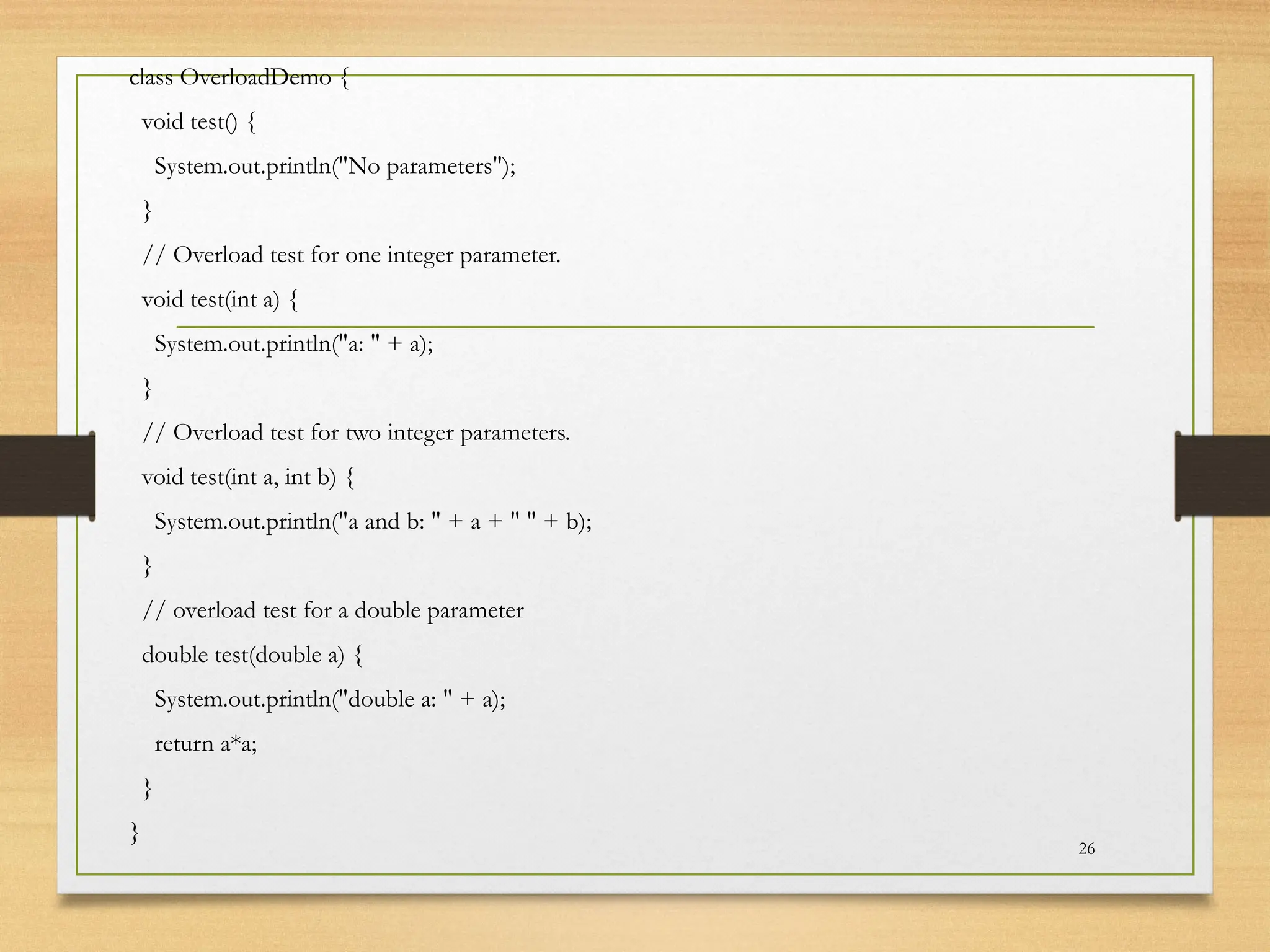 class OverloadDemo {
void test() {
System.out.println("No parameters");
}
// Overload test for one integer parameter.
void test(int a) {
System.out.println("a: " + a);
}
// Overload test for two integer parameters.
void test(int a, int b) {
System.out.println("a and b: " + a + " " + b);
}
// overload test for a double parameter
double test(double a) {
System.out.println("double a: " + a);
return a*a;
}
}
26
 