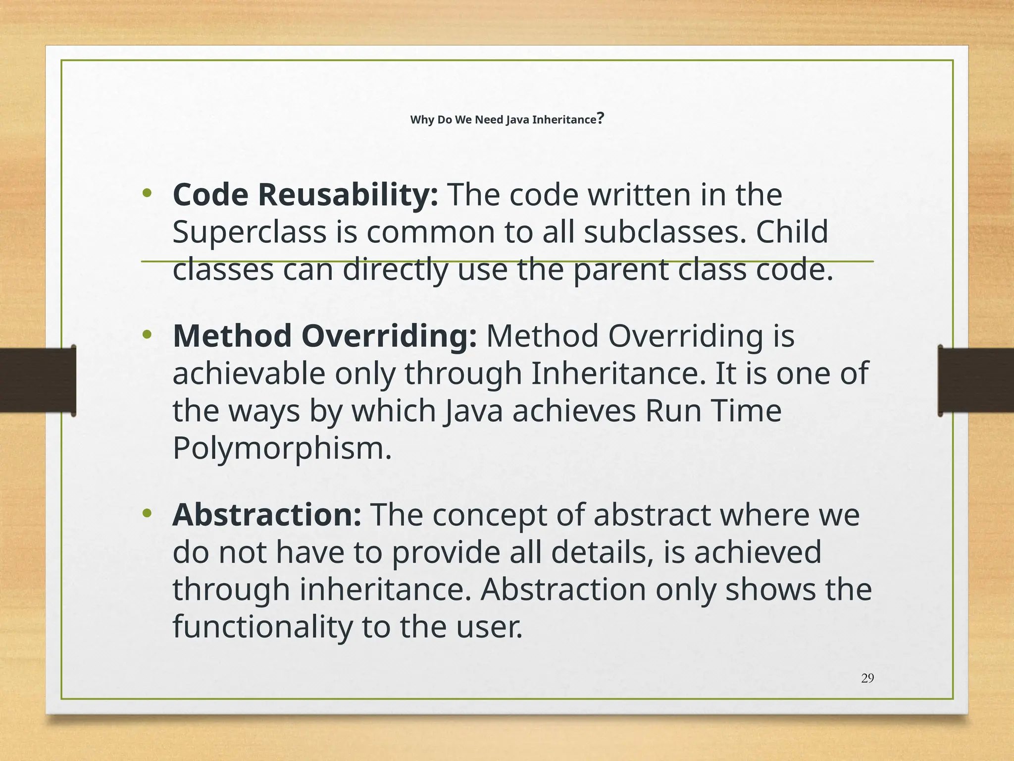 Why Do We Need Java Inheritance?
• Code Reusability: The code written in the
Superclass is common to all subclasses. Child
classes can directly use the parent class code.
• Method Overriding: Method Overriding is
achievable only through Inheritance. It is one of
the ways by which Java achieves Run Time
Polymorphism.
• Abstraction: The concept of abstract where we
do not have to provide all details, is achieved
through inheritance. Abstraction only shows the
functionality to the user.
29
 