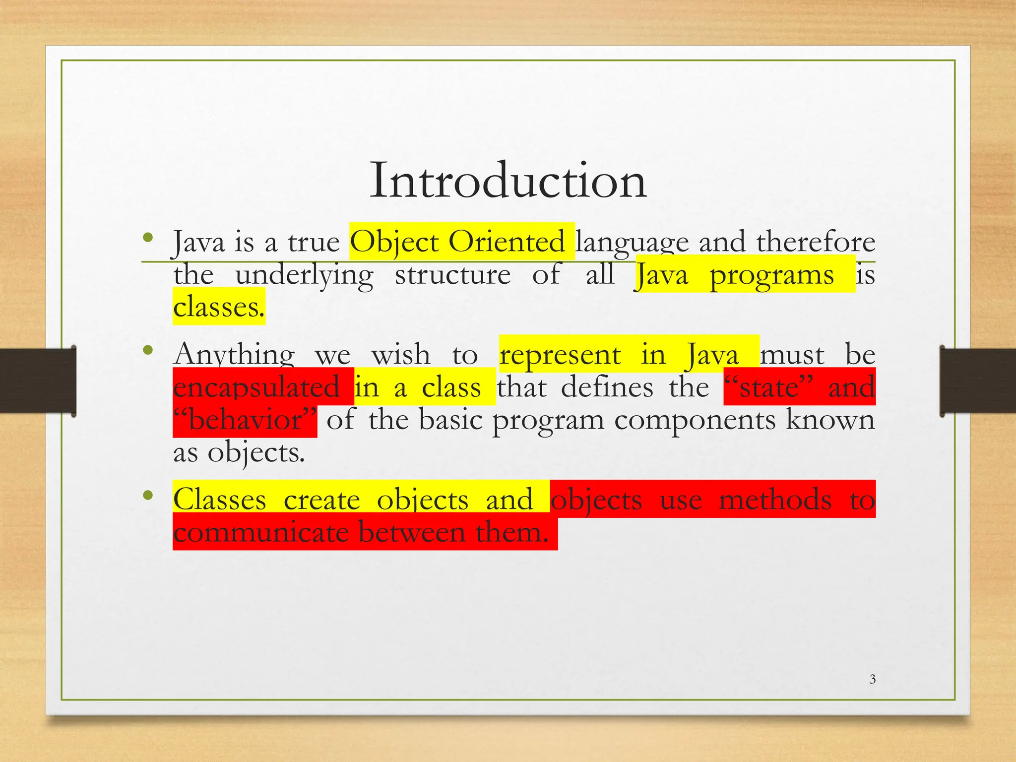 Introduction
• Java is a true Object Oriented language and therefore
the underlying structure of all Java programs is
classes.
• Anything we wish to represent in Java must be
encapsulated in a class that defines the “state” and
“behavior” of the basic program components known
as objects.
• Classes create objects and objects use methods to
communicate between them.
3
 