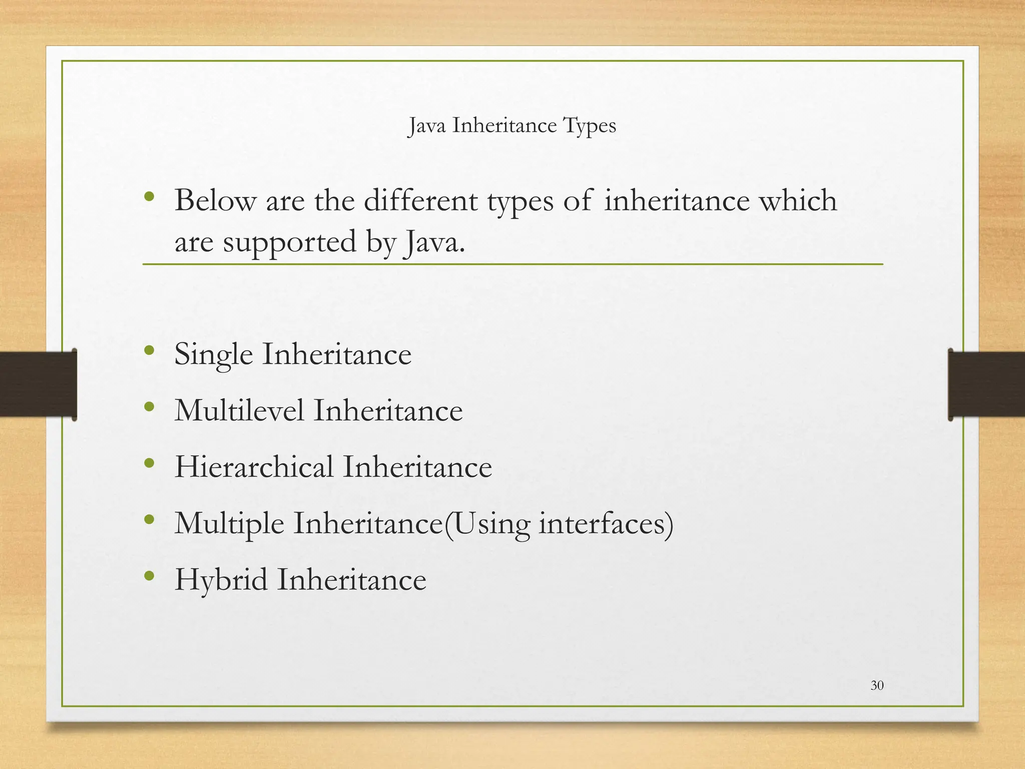 Java Inheritance Types
• Below are the different types of inheritance which
are supported by Java.
• Single Inheritance
• Multilevel Inheritance
• Hierarchical Inheritance
• Multiple Inheritance(Using interfaces)
• Hybrid Inheritance
30
 