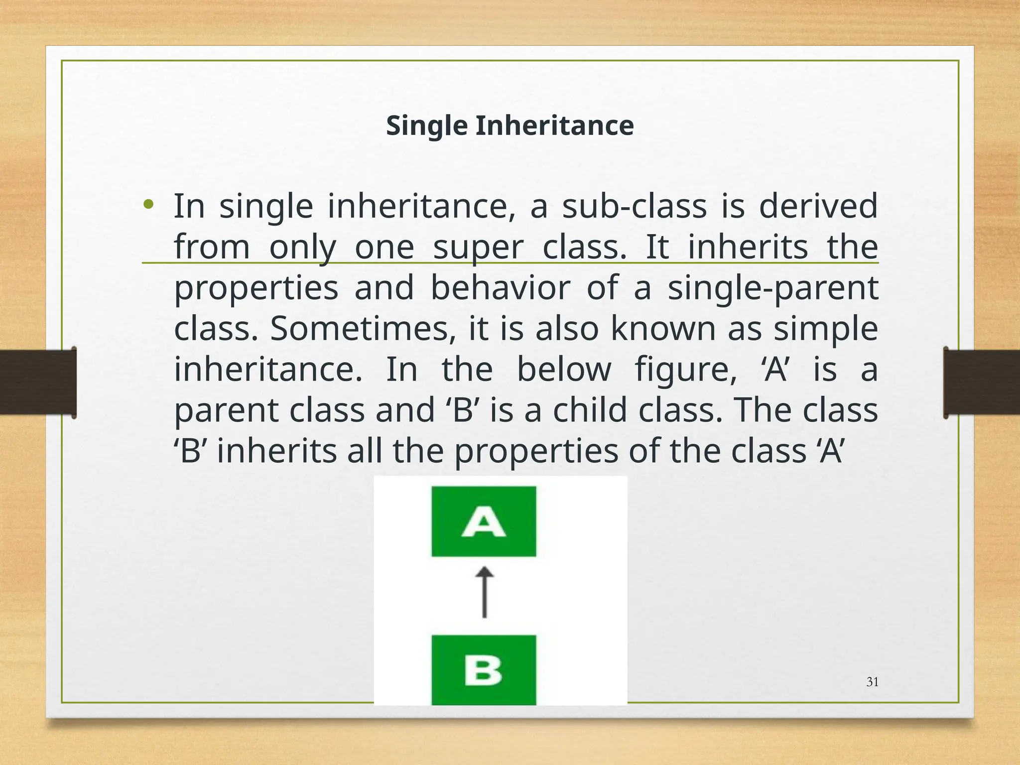 Single Inheritance
• In single inheritance, a sub-class is derived
from only one super class. It inherits the
properties and behavior of a single-parent
class. Sometimes, it is also known as simple
inheritance. In the below figure, ‘A’ is a
parent class and ‘B’ is a child class. The class
‘B’ inherits all the properties of the class ‘A’
31
 