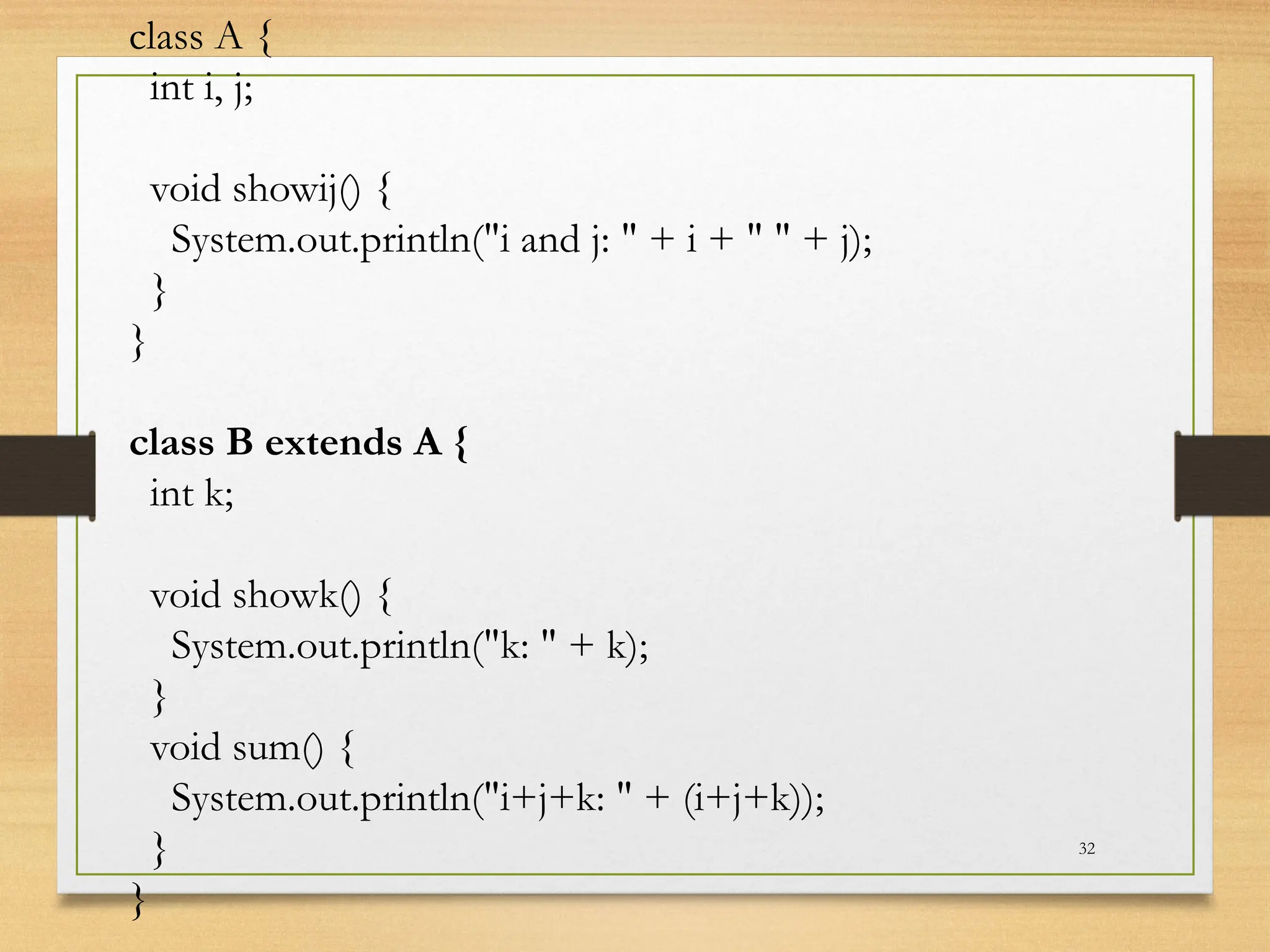 32
class A {
int i, j;
void showij() {
System.out.println("i and j: " + i + " " + j);
}
}
class B extends A {
int k;
void showk() {
System.out.println("k: " + k);
}
void sum() {
System.out.println("i+j+k: " + (i+j+k));
}
}
 