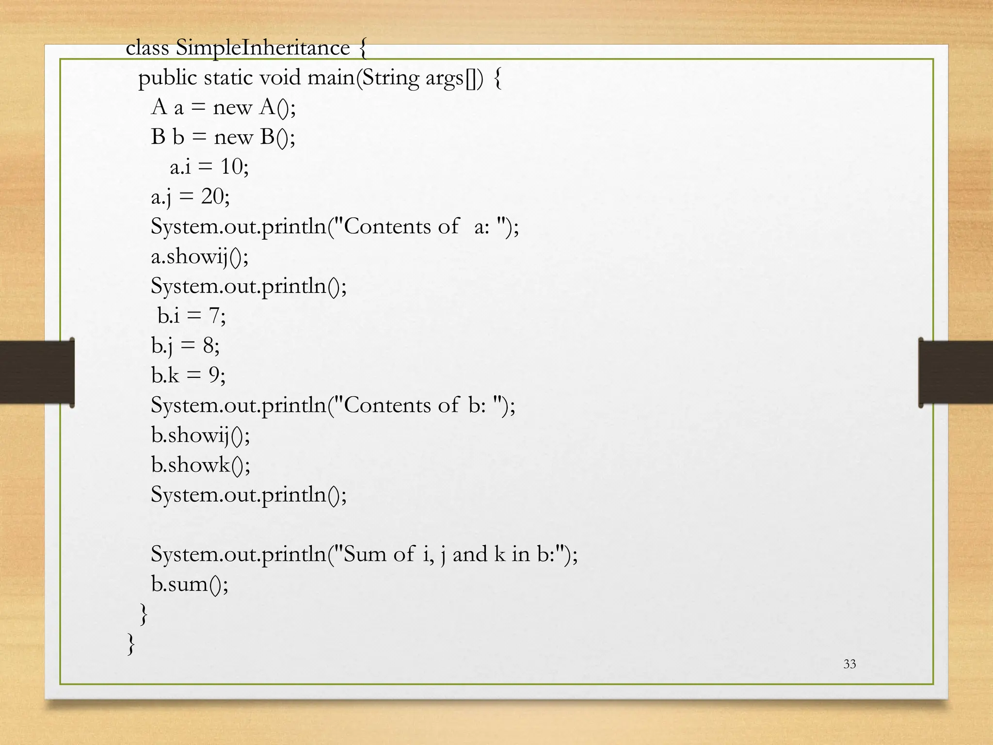 33
class SimpleInheritance {
public static void main(String args[]) {
A a = new A();
B b = new B();
a.i = 10;
a.j = 20;
System.out.println("Contents of a: ");
a.showij();
System.out.println();
b.i = 7;
b.j = 8;
b.k = 9;
System.out.println("Contents of b: ");
b.showij();
b.showk();
System.out.println();
System.out.println("Sum of i, j and k in b:");
b.sum();
}
}
 