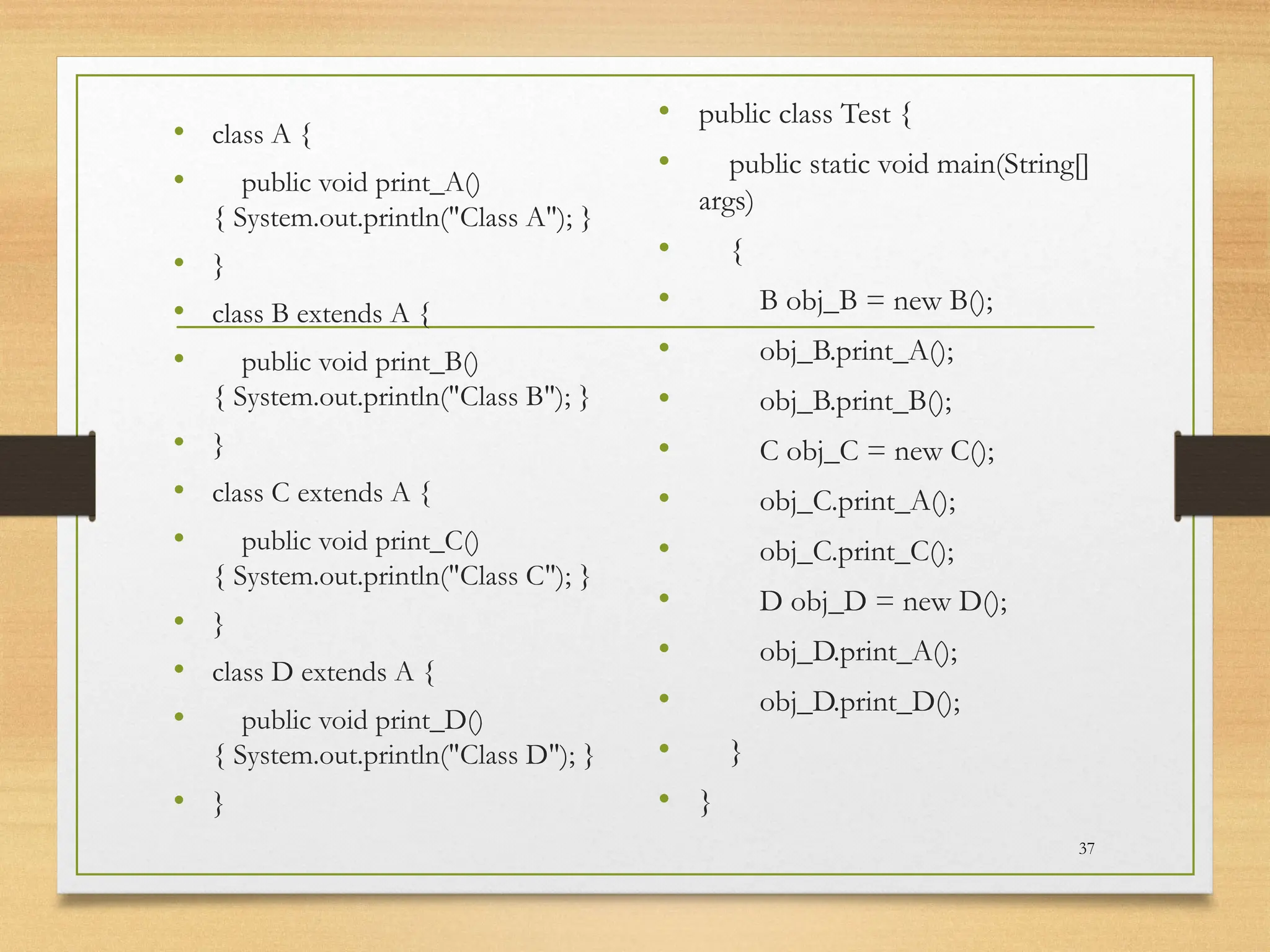 • class A {
• public void print_A()
{ System.out.println("Class A"); }
• }
• class B extends A {
• public void print_B()
{ System.out.println("Class B"); }
• }
• class C extends A {
• public void print_C()
{ System.out.println("Class C"); }
• }
• class D extends A {
• public void print_D()
{ System.out.println("Class D"); }
• }
• public class Test {
• public static void main(String[]
args)
• {
• B obj_B = new B();
• obj_B.print_A();
• obj_B.print_B();
• C obj_C = new C();
• obj_C.print_A();
• obj_C.print_C();
• D obj_D = new D();
• obj_D.print_A();
• obj_D.print_D();
• }
• }
37
 