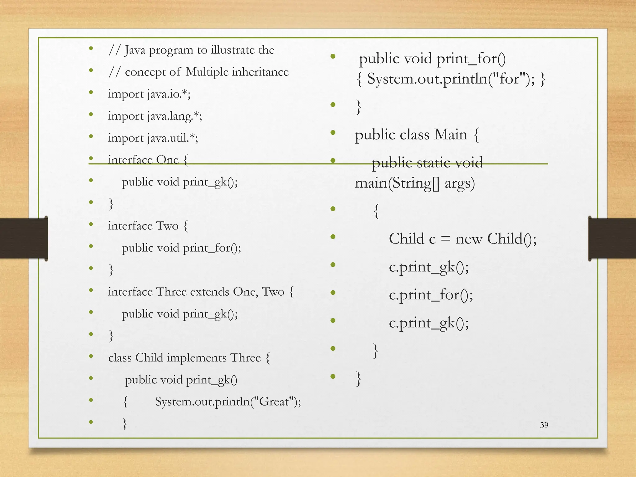 • // Java program to illustrate the
• // concept of Multiple inheritance
• import java.io.*;
• import java.lang.*;
• import java.util.*;
• interface One {
• public void print_gk();
• }
• interface Two {
• public void print_for();
• }
• interface Three extends One, Two {
• public void print_gk();
• }
• class Child implements Three {
• public void print_gk()
• { System.out.println("Great");
• }
• public void print_for()
{ System.out.println("for"); }
• }
• public class Main {
• public static void
main(String[] args)
• {
• Child c = new Child();
• c.print_gk();
• c.print_for();
• c.print_gk();
• }
• }
39
 
