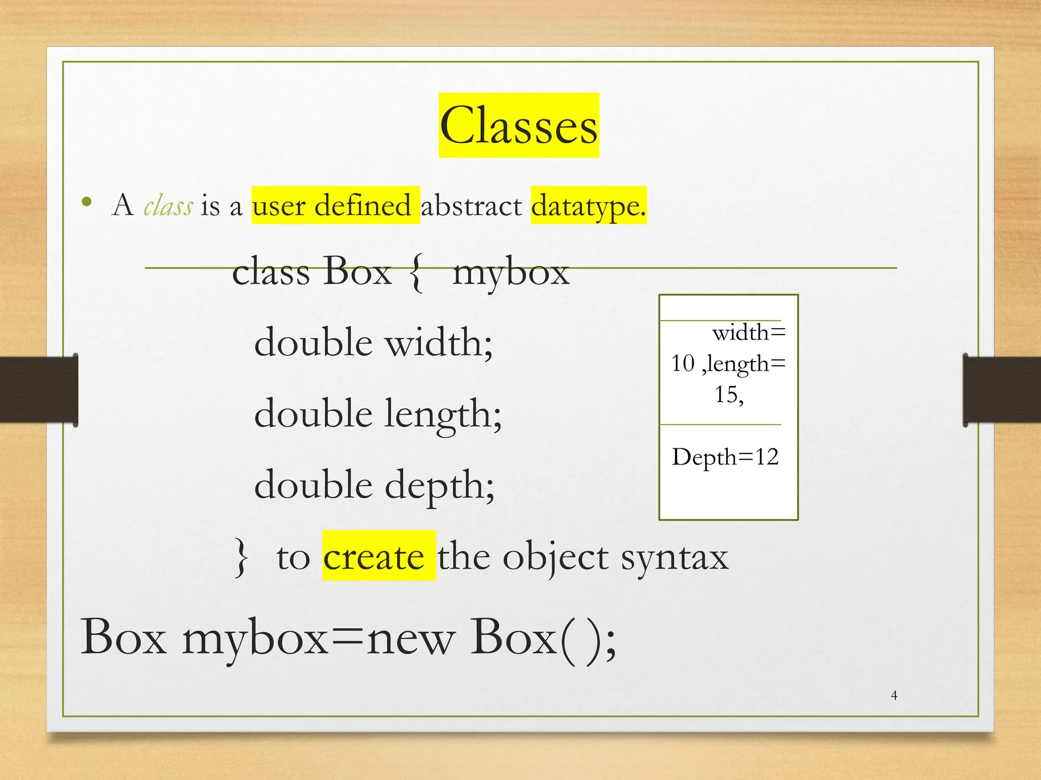 Classes
• A class is a user defined abstract datatype.
class Box { mybox
double width;
double length;
double depth;
} to create the object syntax
Box mybox=new Box( );
4
Widwidth=
10 ,length=
15,
Depth=12
 