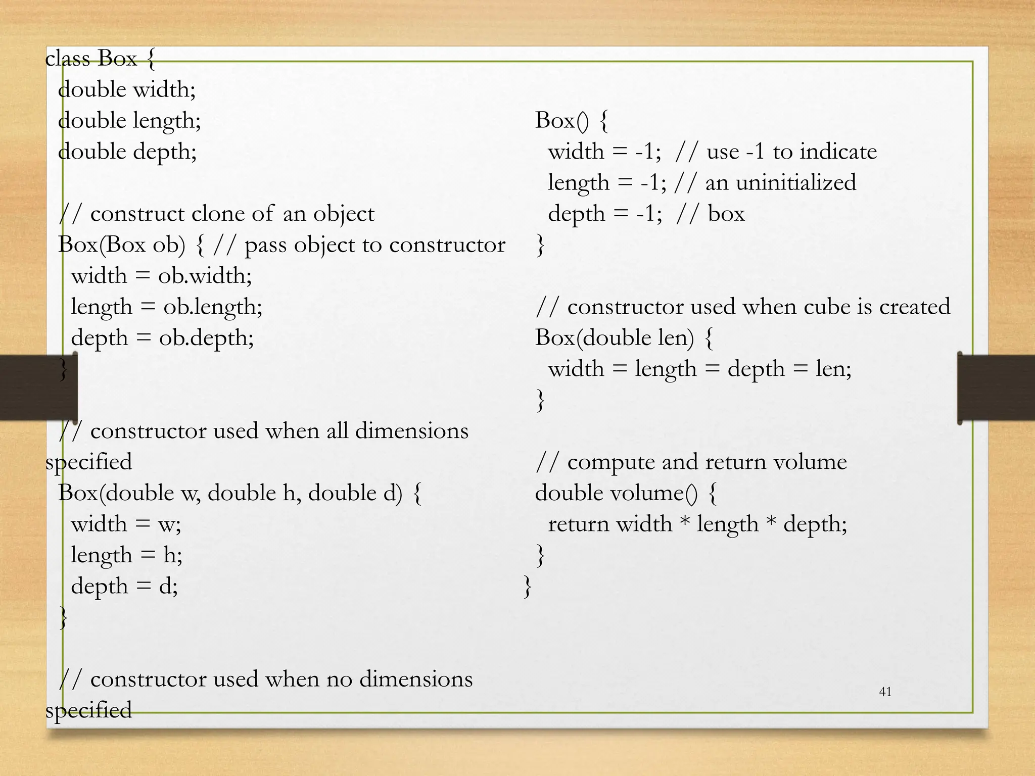 41
class Box {
double width;
double length;
double depth;
// construct clone of an object
Box(Box ob) { // pass object to constructor
width = ob.width;
length = ob.length;
depth = ob.depth;
}
// constructor used when all dimensions
specified
Box(double w, double h, double d) {
width = w;
length = h;
depth = d;
}
// constructor used when no dimensions
specified
Box() {
width = -1; // use -1 to indicate
length = -1; // an uninitialized
depth = -1; // box
}
// constructor used when cube is created
Box(double len) {
width = length = depth = len;
}
// compute and return volume
double volume() {
return width * length * depth;
}
}
 