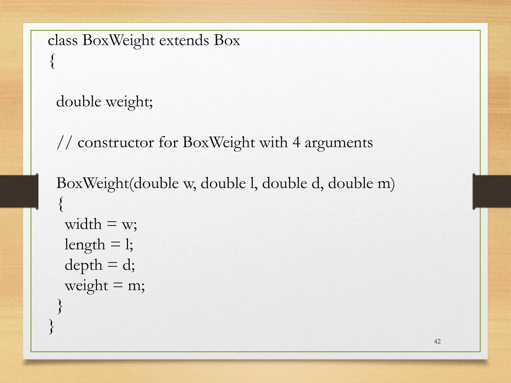 42
class BoxWeight extends Box
{
double weight;
// constructor for BoxWeight with 4 arguments
BoxWeight(double w, double l, double d, double m)
{
width = w;
length = l;
depth = d;
weight = m;
}
}
 