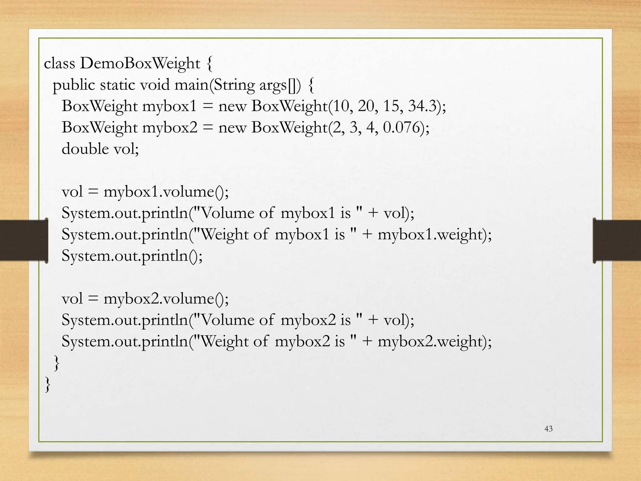 43
class DemoBoxWeight {
public static void main(String args[]) {
BoxWeight mybox1 = new BoxWeight(10, 20, 15, 34.3);
BoxWeight mybox2 = new BoxWeight(2, 3, 4, 0.076);
double vol;
vol = mybox1.volume();
System.out.println("Volume of mybox1 is " + vol);
System.out.println("Weight of mybox1 is " + mybox1.weight);
System.out.println();
vol = mybox2.volume();
System.out.println("Volume of mybox2 is " + vol);
System.out.println("Weight of mybox2 is " + mybox2.weight);
}
}
 