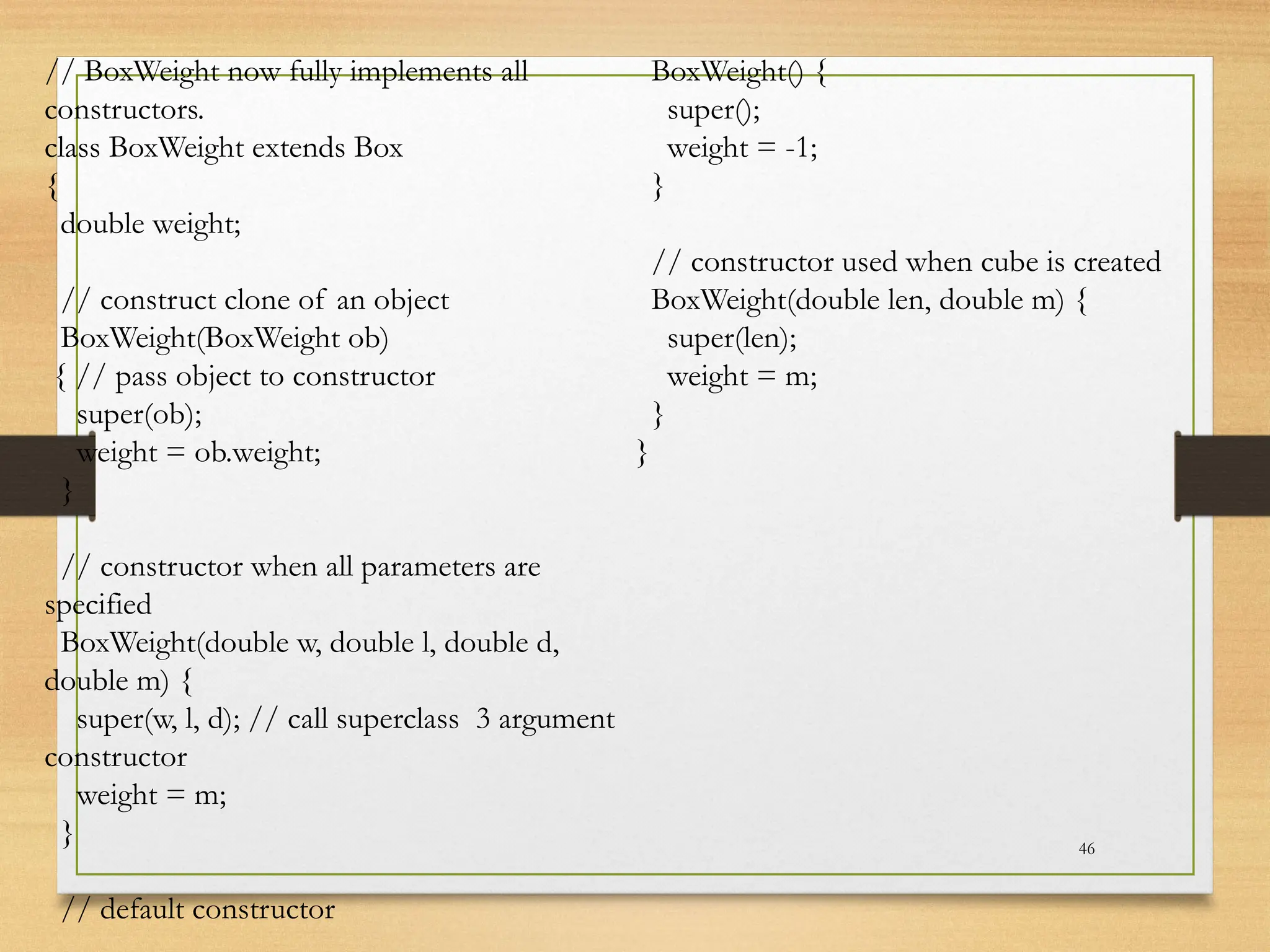 46
// BoxWeight now fully implements all
constructors.
class BoxWeight extends Box
{
double weight;
// construct clone of an object
BoxWeight(BoxWeight ob)
{ // pass object to constructor
super(ob);
weight = ob.weight;
}
// constructor when all parameters are
specified
BoxWeight(double w, double l, double d,
double m) {
super(w, l, d); // call superclass 3 argument
constructor
weight = m;
}
// default constructor
BoxWeight() {
super();
weight = -1;
}
// constructor used when cube is created
BoxWeight(double len, double m) {
super(len);
weight = m;
}
}
 