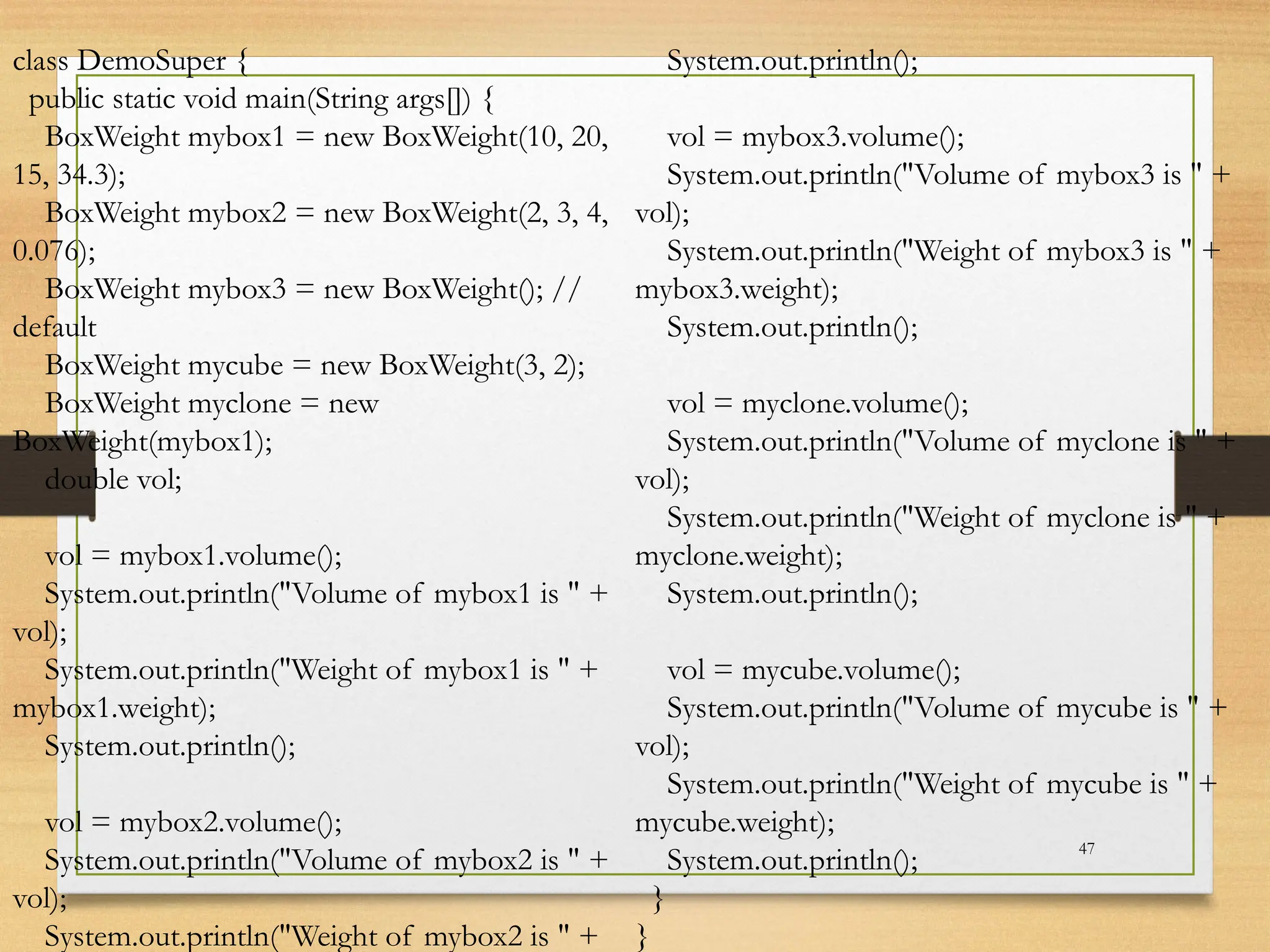 47
class DemoSuper {
public static void main(String args[]) {
BoxWeight mybox1 = new BoxWeight(10, 20,
15, 34.3);
BoxWeight mybox2 = new BoxWeight(2, 3, 4,
0.076);
BoxWeight mybox3 = new BoxWeight(); //
default
BoxWeight mycube = new BoxWeight(3, 2);
BoxWeight myclone = new
BoxWeight(mybox1);
double vol;
vol = mybox1.volume();
System.out.println("Volume of mybox1 is " +
vol);
System.out.println("Weight of mybox1 is " +
mybox1.weight);
System.out.println();
vol = mybox2.volume();
System.out.println("Volume of mybox2 is " +
vol);
System.out.println("Weight of mybox2 is " +
System.out.println();
vol = mybox3.volume();
System.out.println("Volume of mybox3 is " +
vol);
System.out.println("Weight of mybox3 is " +
mybox3.weight);
System.out.println();
vol = myclone.volume();
System.out.println("Volume of myclone is " +
vol);
System.out.println("Weight of myclone is " +
myclone.weight);
System.out.println();
vol = mycube.volume();
System.out.println("Volume of mycube is " +
vol);
System.out.println("Weight of mycube is " +
mycube.weight);
System.out.println();
}
}
 