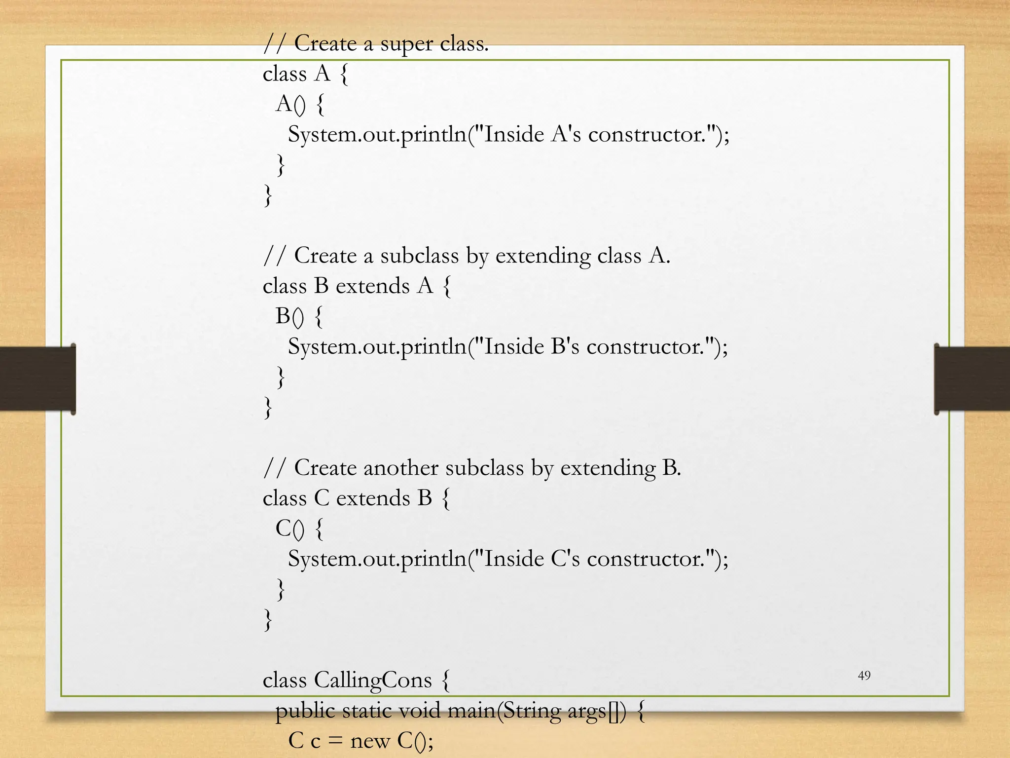 49
// Create a super class.
class A {
A() {
System.out.println("Inside A's constructor.");
}
}
// Create a subclass by extending class A.
class B extends A {
B() {
System.out.println("Inside B's constructor.");
}
}
// Create another subclass by extending B.
class C extends B {
C() {
System.out.println("Inside C's constructor.");
}
}
class CallingCons {
public static void main(String args[]) {
C c = new C();
 