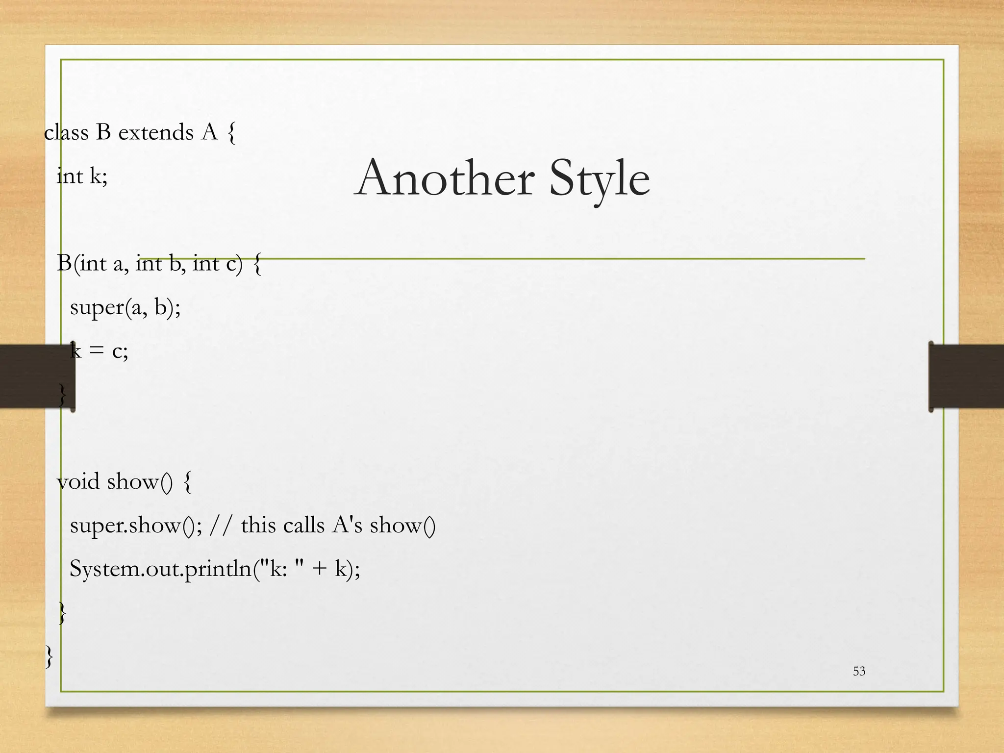 Another Style
class B extends A {
int k;
B(int a, int b, int c) {
super(a, b);
k = c;
}
void show() {
super.show(); // this calls A's show()
System.out.println("k: " + k);
}
} 53
 