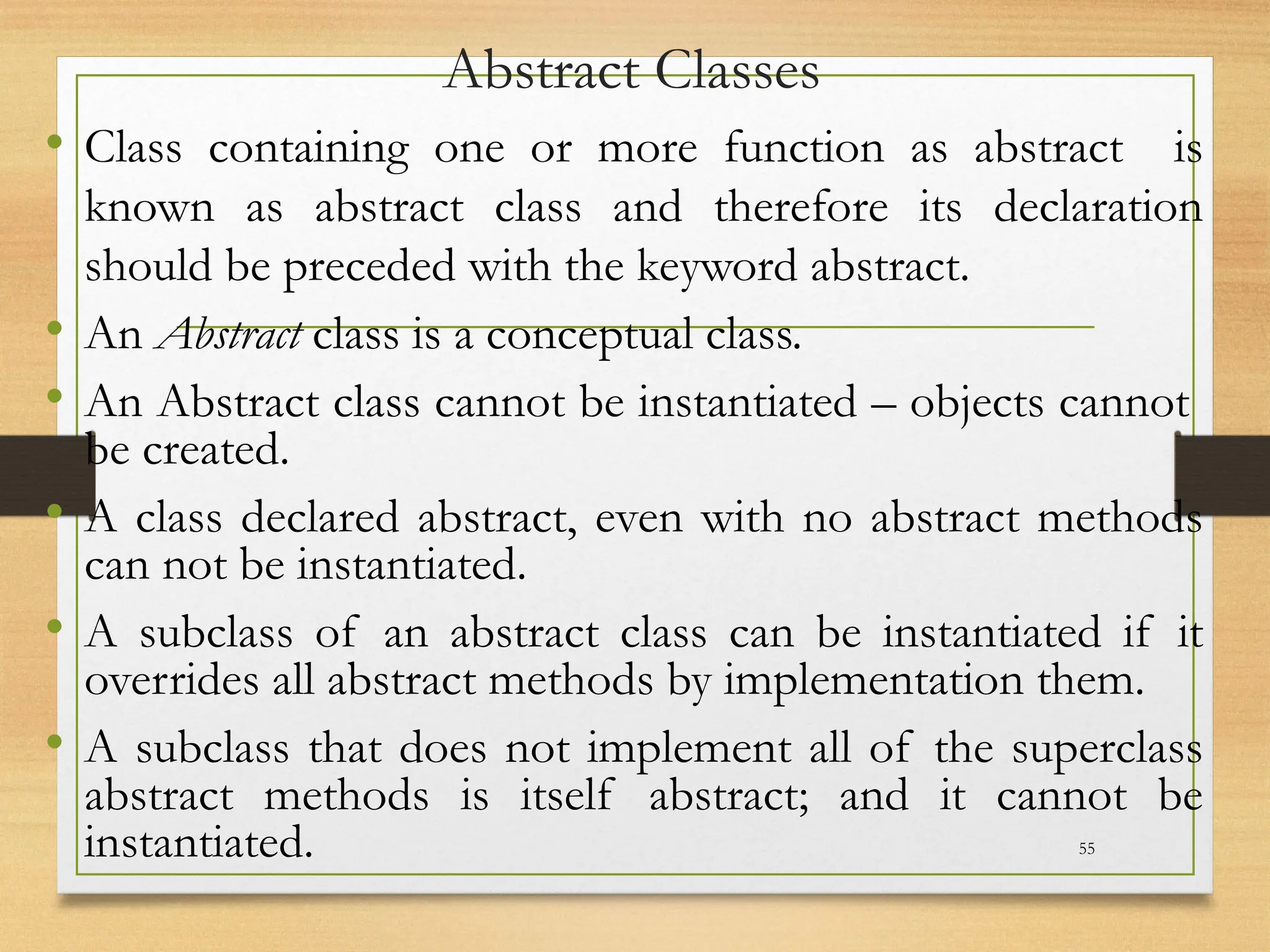 Abstract Classes
• Class containing one or more function as abstract is
known as abstract class and therefore its declaration
should be preceded with the keyword abstract.
• An Abstract class is a conceptual class.
• An Abstract class cannot be instantiated – objects cannot
be created.
• A class declared abstract, even with no abstract methods
can not be instantiated.
• A subclass of an abstract class can be instantiated if it
overrides all abstract methods by implementation them.
• A subclass that does not implement all of the superclass
abstract methods is itself abstract; and it cannot be
instantiated. 55
 