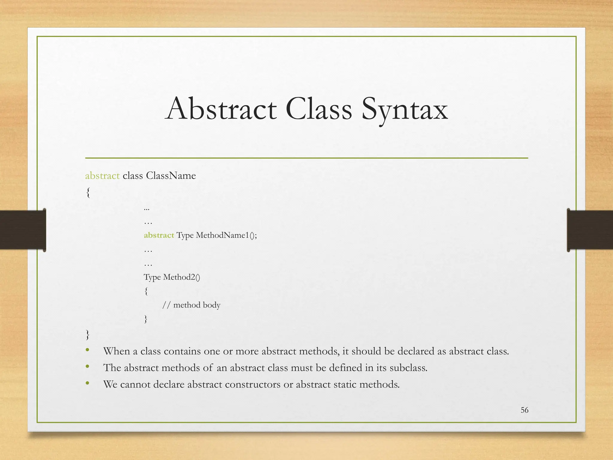 Abstract Class Syntax
abstract class ClassName
{
...
…
abstract Type MethodName1();
…
…
Type Method2()
{
// method body
}
}
• When a class contains one or more abstract methods, it should be declared as abstract class.
• The abstract methods of an abstract class must be defined in its subclass.
• We cannot declare abstract constructors or abstract static methods.
56
 
