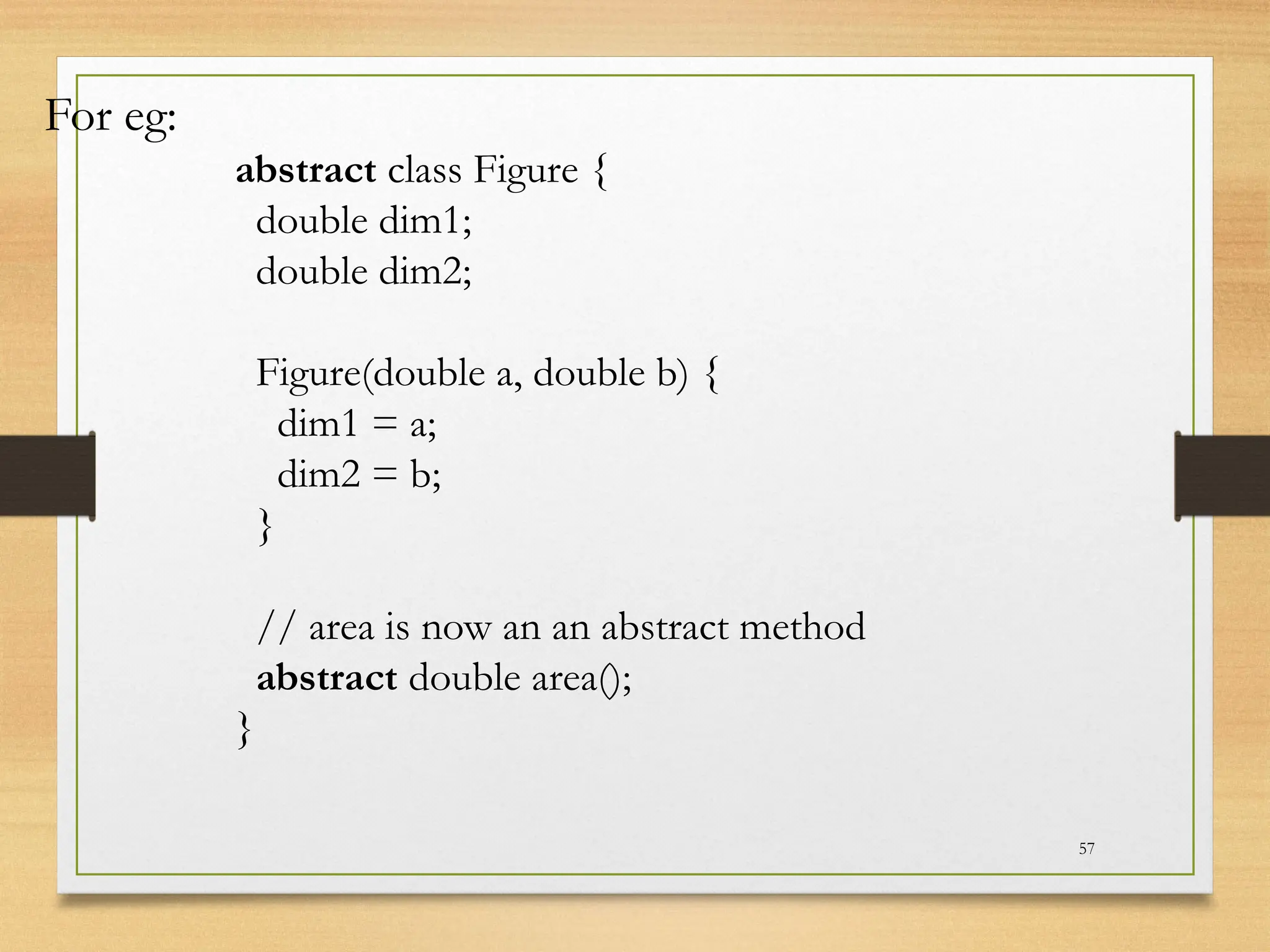 57
For eg:
abstract class Figure {
double dim1;
double dim2;
Figure(double a, double b) {
dim1 = a;
dim2 = b;
}
// area is now an an abstract method
abstract double area();
}
 
