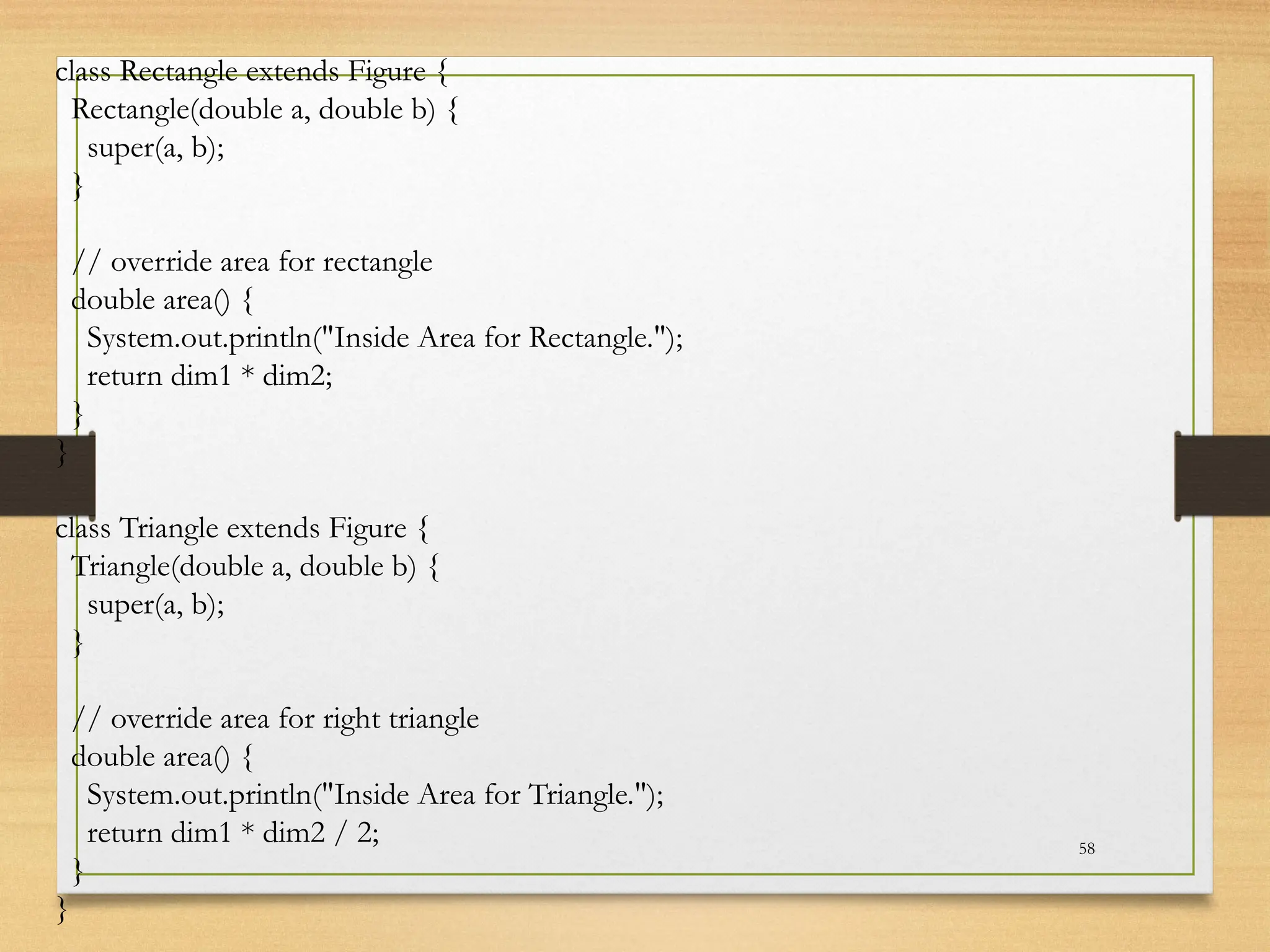 58
class Rectangle extends Figure {
Rectangle(double a, double b) {
super(a, b);
}
// override area for rectangle
double area() {
System.out.println("Inside Area for Rectangle.");
return dim1 * dim2;
}
}
class Triangle extends Figure {
Triangle(double a, double b) {
super(a, b);
}
// override area for right triangle
double area() {
System.out.println("Inside Area for Triangle.");
return dim1 * dim2 / 2;
}
}
 