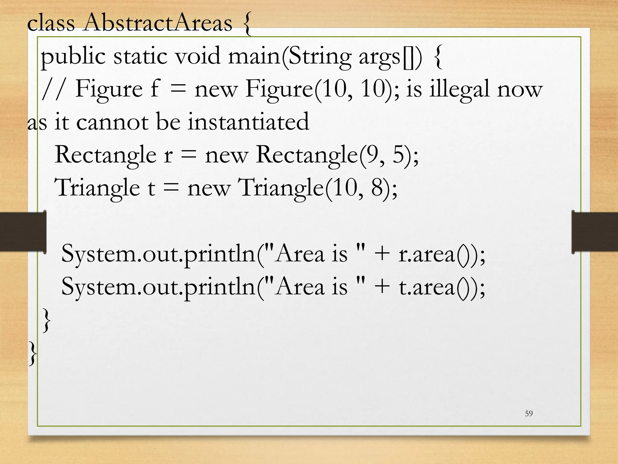 59
class AbstractAreas {
public static void main(String args[]) {
// Figure f = new Figure(10, 10); is illegal now
as it cannot be instantiated
Rectangle r = new Rectangle(9, 5);
Triangle t = new Triangle(10, 8);
System.out.println("Area is " + r.area());
System.out.println("Area is " + t.area());
}
}
 