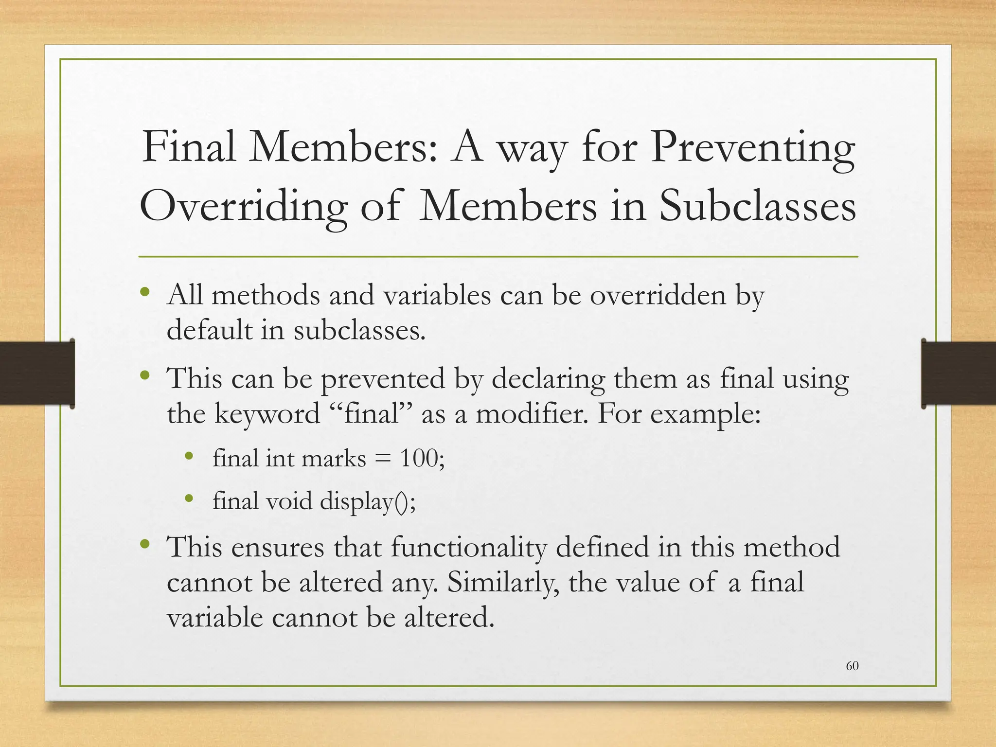 Final Members: A way for Preventing
Overriding of Members in Subclasses
• All methods and variables can be overridden by
default in subclasses.
• This can be prevented by declaring them as final using
the keyword “final” as a modifier. For example:
• final int marks = 100;
• final void display();
• This ensures that functionality defined in this method
cannot be altered any. Similarly, the value of a final
variable cannot be altered.
60
 