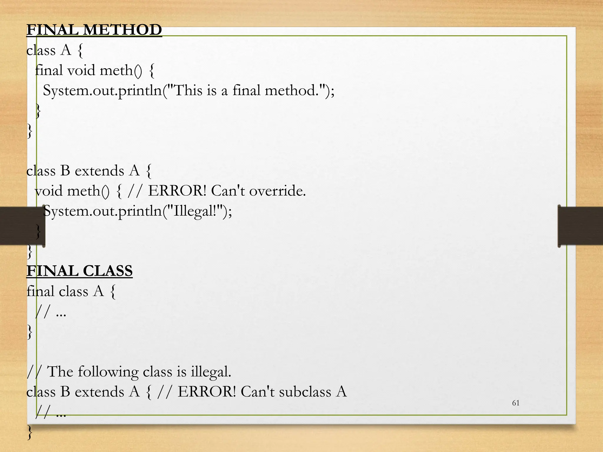 61
FINAL METHOD
class A {
final void meth() {
System.out.println("This is a final method.");
}
}
class B extends A {
void meth() { // ERROR! Can't override.
System.out.println("Illegal!");
}
}
FINAL CLASS
final class A {
// ...
}
// The following class is illegal.
class B extends A { // ERROR! Can't subclass A
// ...
}
 