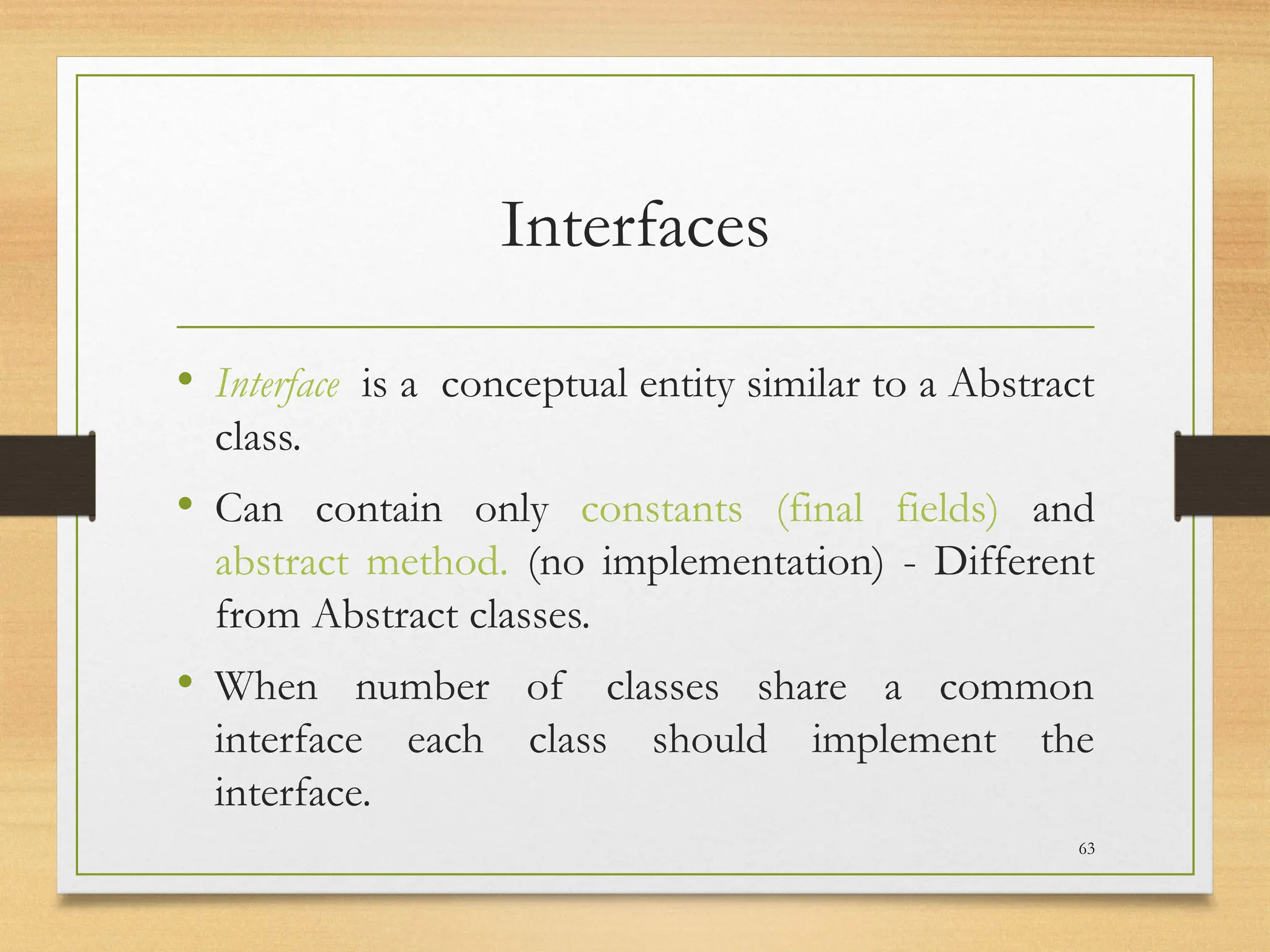Interfaces
• Interface is a conceptual entity similar to a Abstract
class.
• Can contain only constants (final fields) and
abstract method. (no implementation) - Different
from Abstract classes.
• When number of classes share a common
interface each class should implement the
interface.
63
 