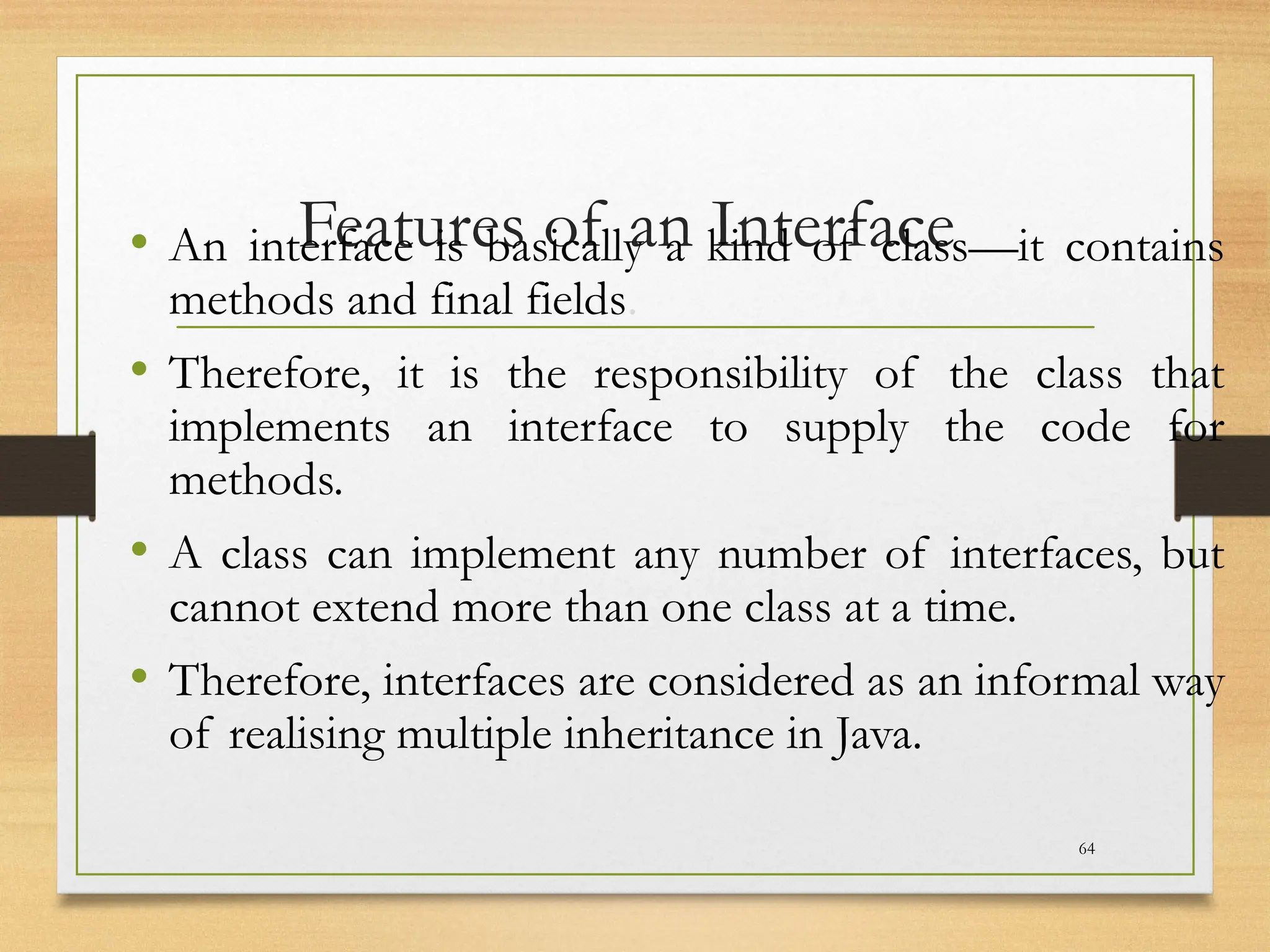 Features of an Interface
• An interface is basically a kind of class—it contains
methods and final fields.
• Therefore, it is the responsibility of the class that
implements an interface to supply the code for
methods.
• A class can implement any number of interfaces, but
cannot extend more than one class at a time.
• Therefore, interfaces are considered as an informal way
of realising multiple inheritance in Java.
64
 