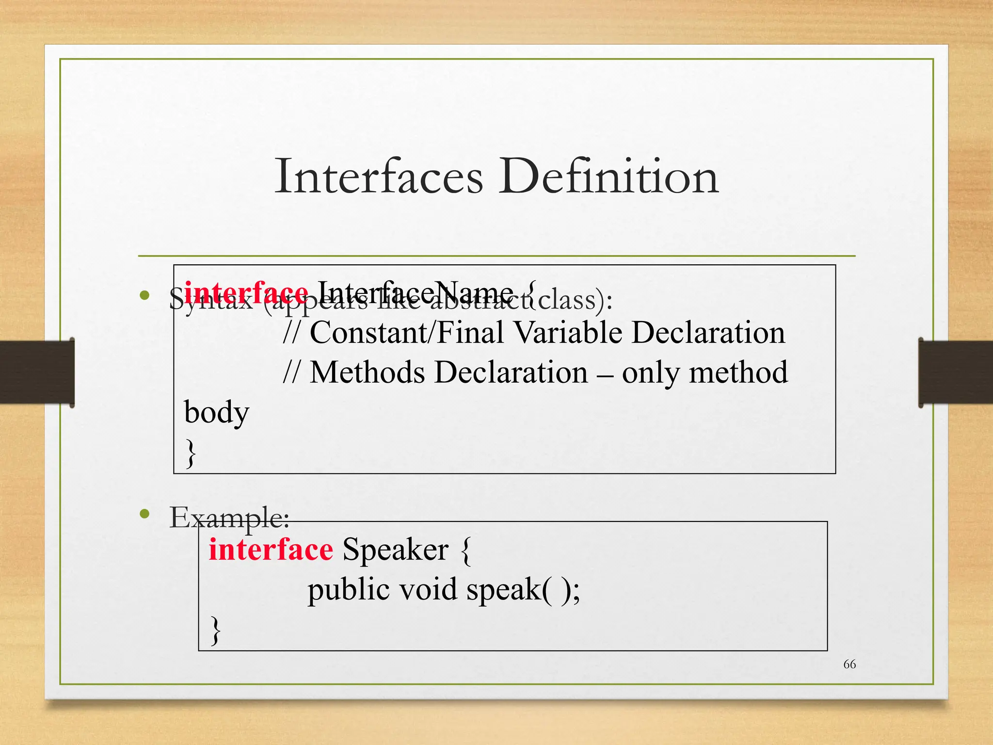 Interfaces Definition
• Syntax (appears like abstract class):
• Example:
66
interface InterfaceName {
// Constant/Final Variable Declaration
// Methods Declaration – only method
body
}
interface Speaker {
public void speak( );
}
 