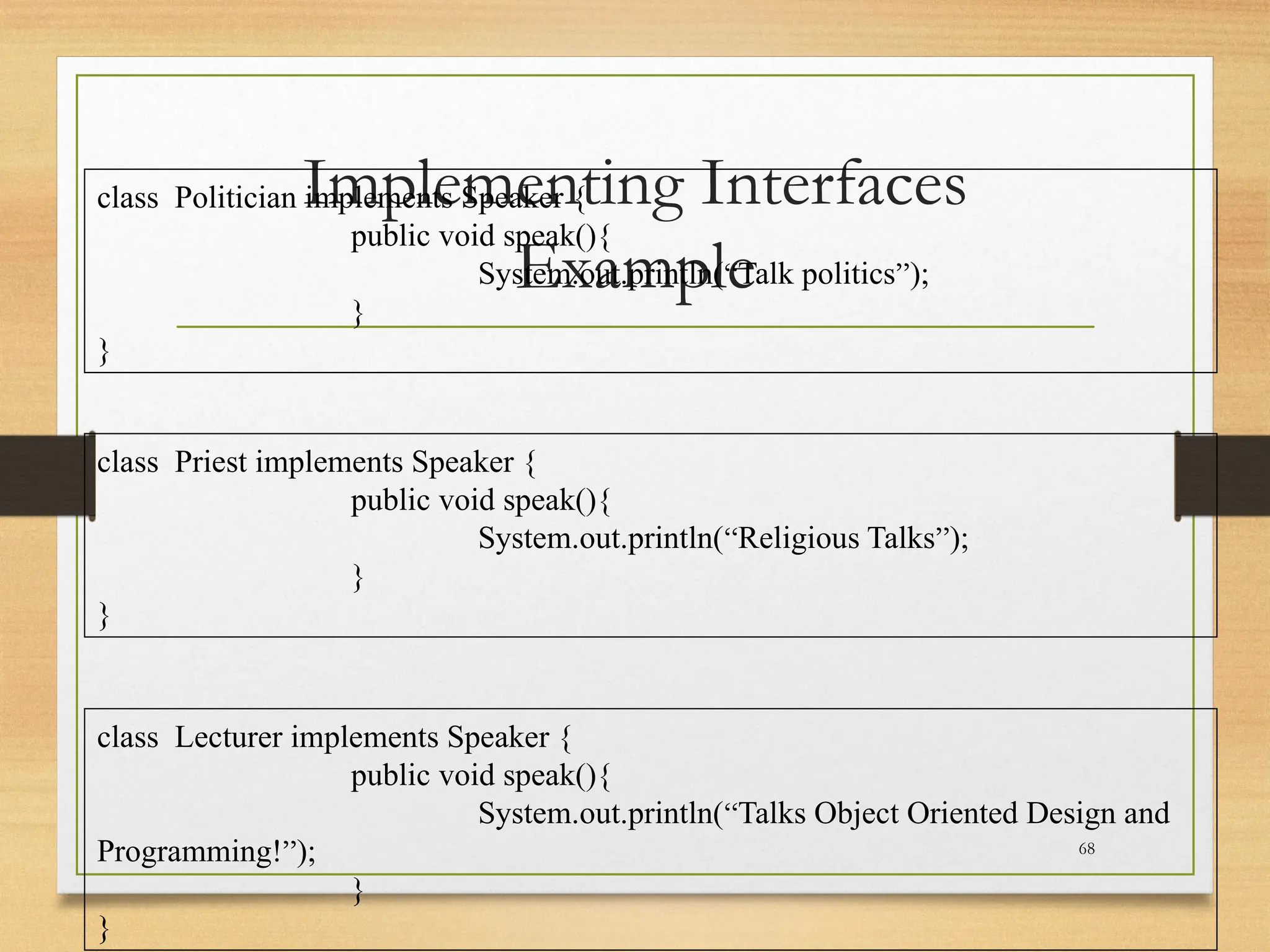 Implementing Interfaces
Example
68
class Politician implements Speaker {
public void speak(){
System.out.println(“Talk politics”);
}
}
class Priest implements Speaker {
public void speak(){
System.out.println(“Religious Talks”);
}
}
class Lecturer implements Speaker {
public void speak(){
System.out.println(“Talks Object Oriented Design and
Programming!”);
}
}
 