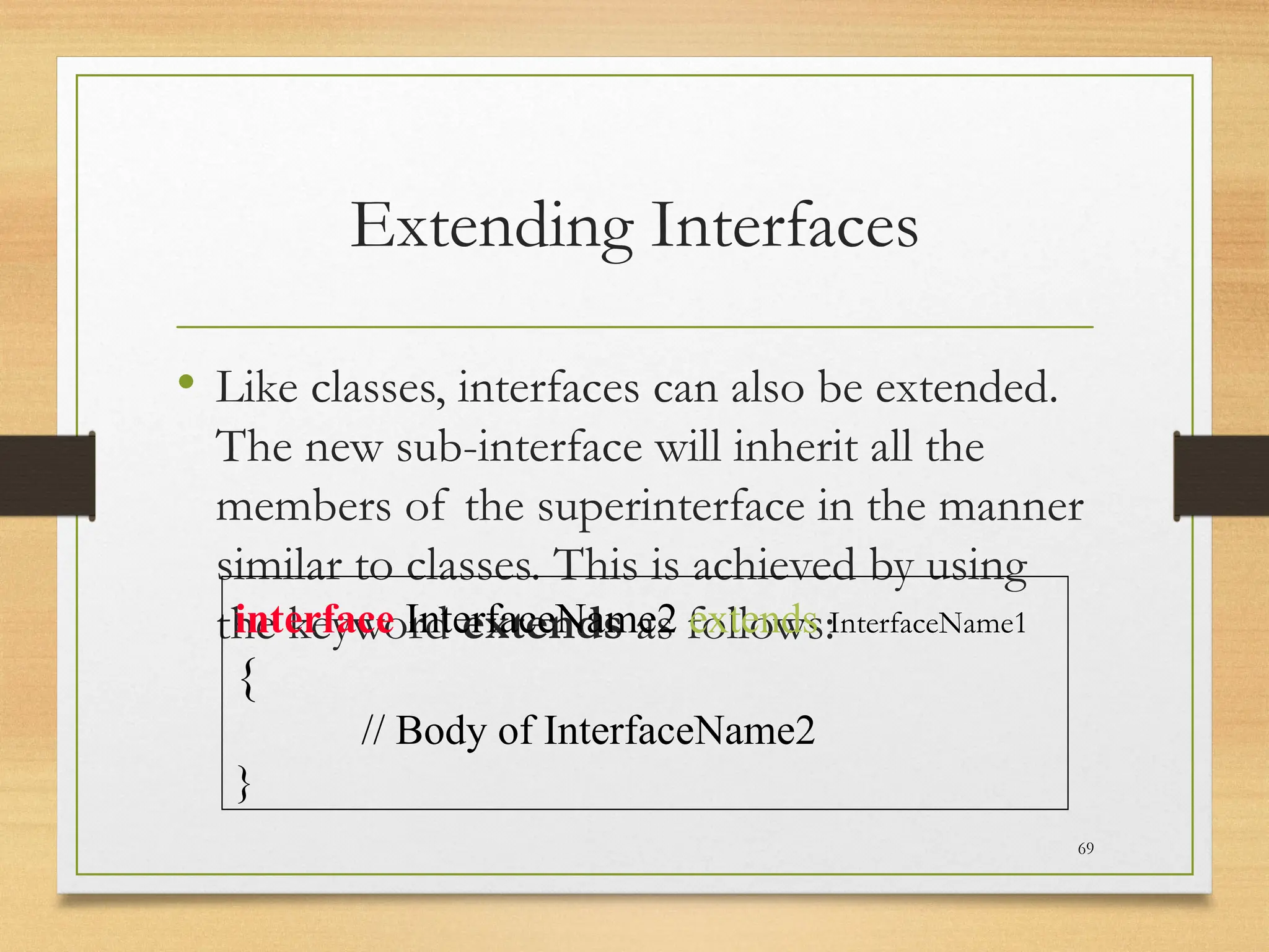 Extending Interfaces
• Like classes, interfaces can also be extended.
The new sub-interface will inherit all the
members of the superinterface in the manner
similar to classes. This is achieved by using
the keyword extends as follows:
69
interface InterfaceName2 extends InterfaceName1
{
// Body of InterfaceName2
}
 