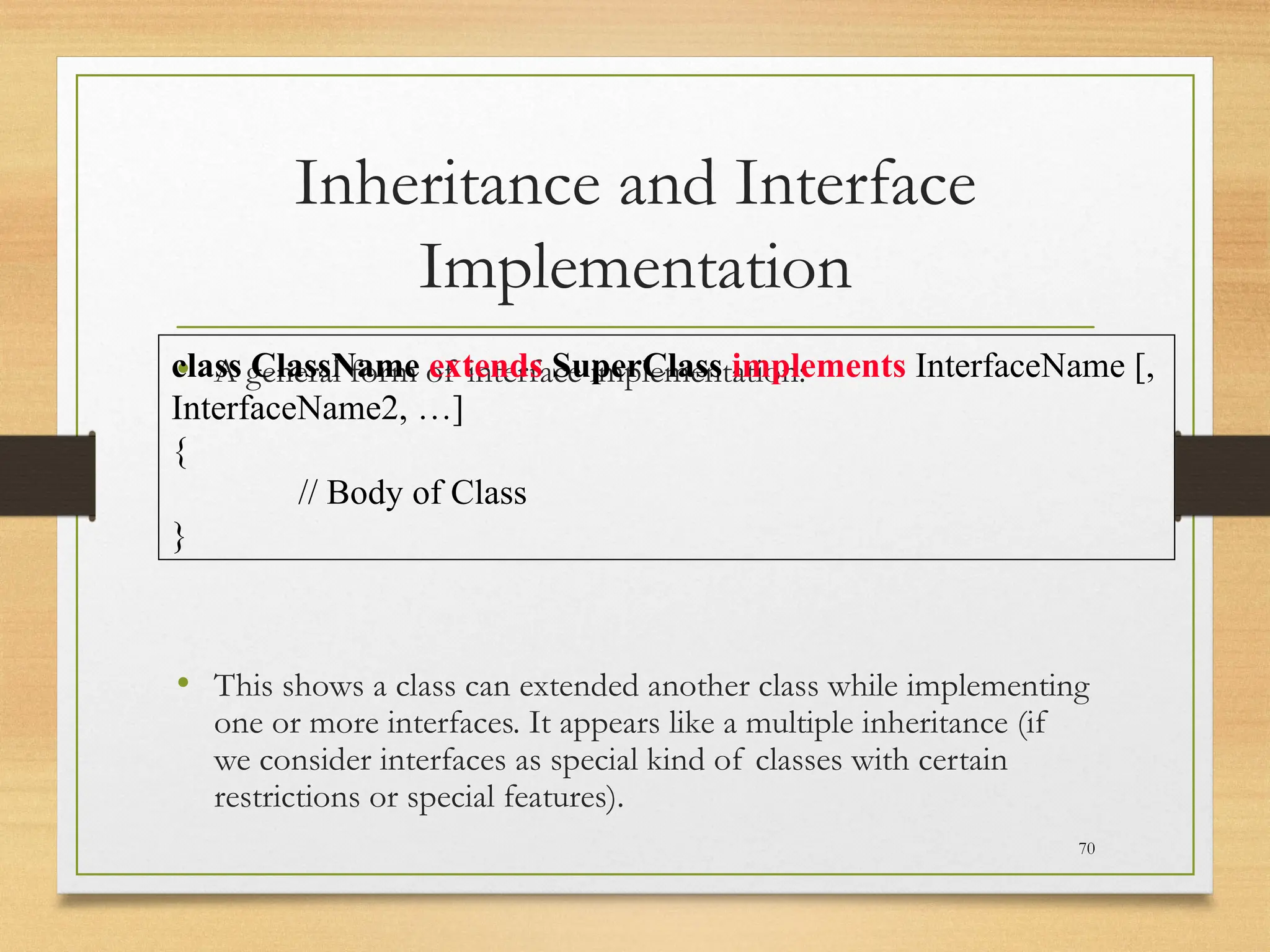 Inheritance and Interface
Implementation
• A general form of interface implementation:
• This shows a class can extended another class while implementing
one or more interfaces. It appears like a multiple inheritance (if
we consider interfaces as special kind of classes with certain
restrictions or special features).
70
class ClassName extends SuperClass implements InterfaceName [,
InterfaceName2, …]
{
// Body of Class
}
 