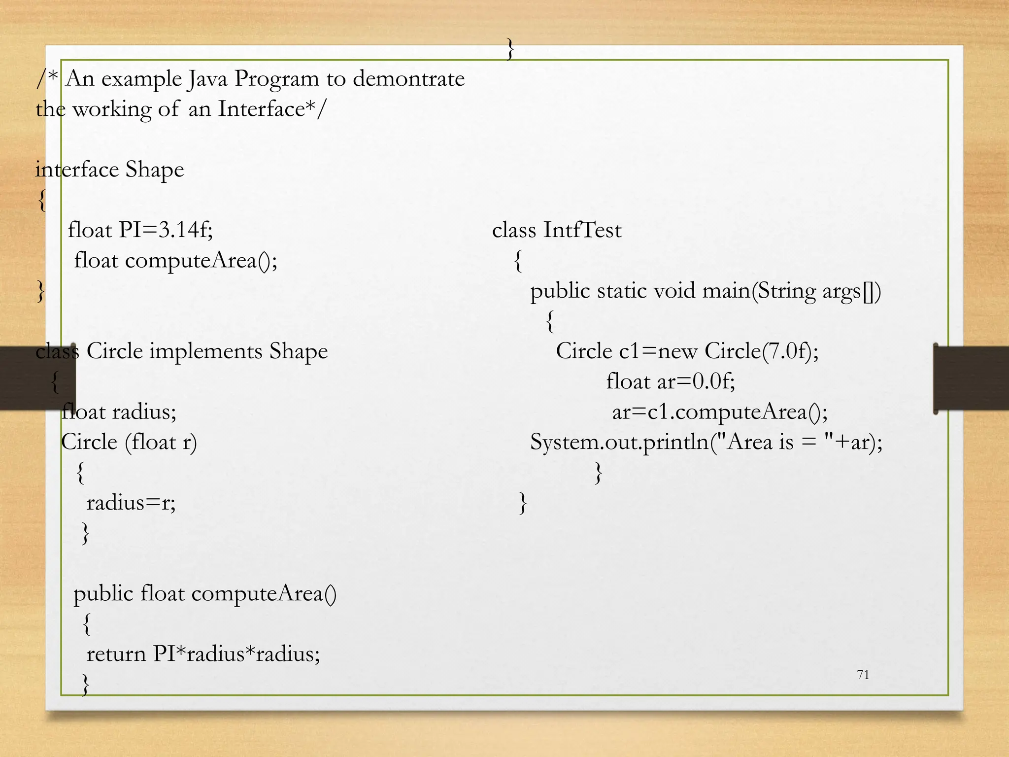 71
/* An example Java Program to demontrate
the working of an Interface*/
interface Shape
{
float PI=3.14f;
float computeArea();
}
class Circle implements Shape
{
float radius;
Circle (float r)
{
radius=r;
}
public float computeArea()
{
return PI*radius*radius;
}
}
class IntfTest
{
public static void main(String args[])
{
Circle c1=new Circle(7.0f);
float ar=0.0f;
ar=c1.computeArea();
System.out.println("Area is = "+ar);
}
}
 