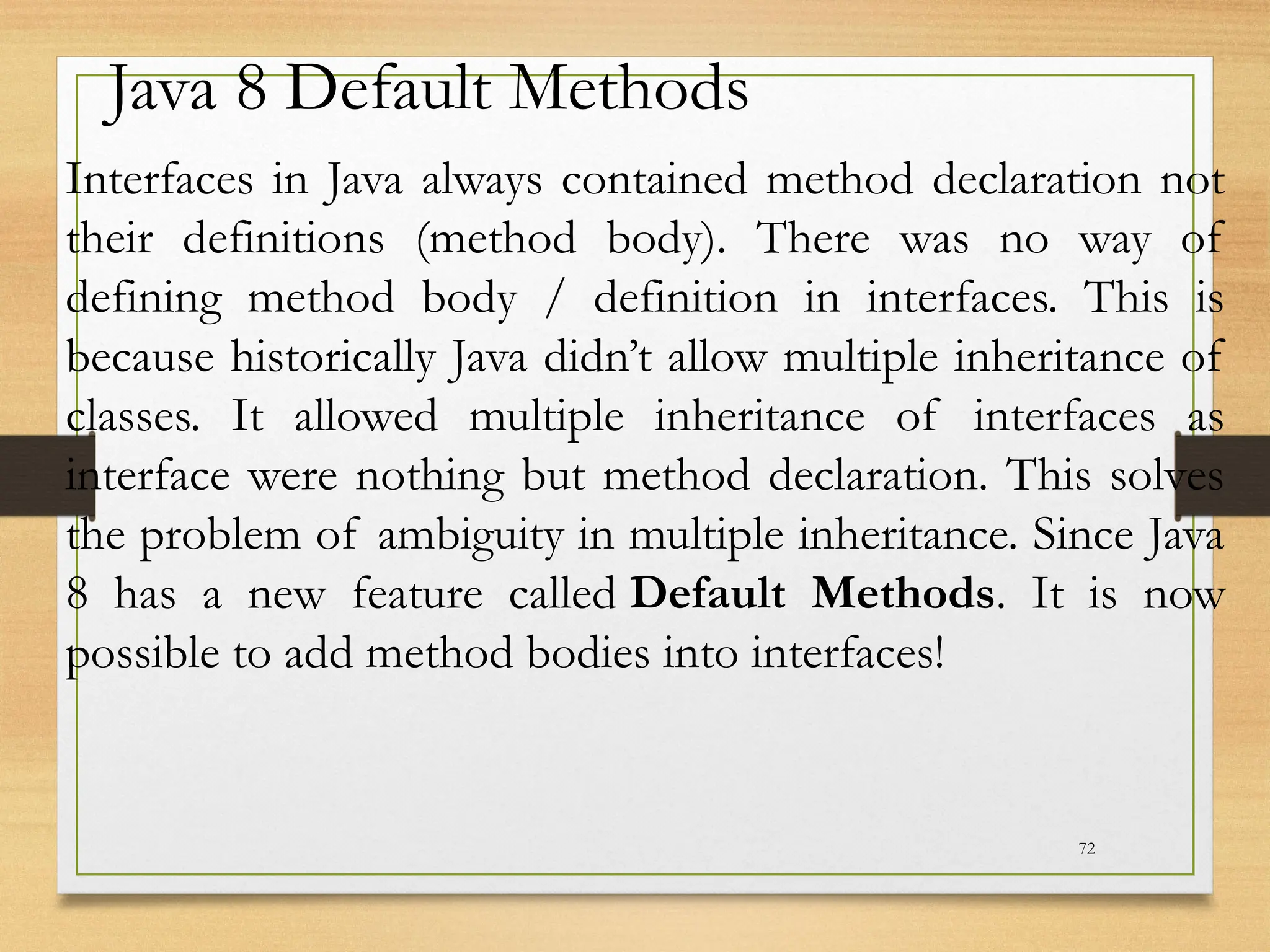 72
Java 8 Default Methods
Interfaces in Java always contained method declaration not
their definitions (method body). There was no way of
defining method body / definition in interfaces. This is
because historically Java didn’t allow multiple inheritance of
classes. It allowed multiple inheritance of interfaces as
interface were nothing but method declaration. This solves
the problem of ambiguity in multiple inheritance. Since Java
8 has a new feature called Default Methods. It is now
possible to add method bodies into interfaces!
 