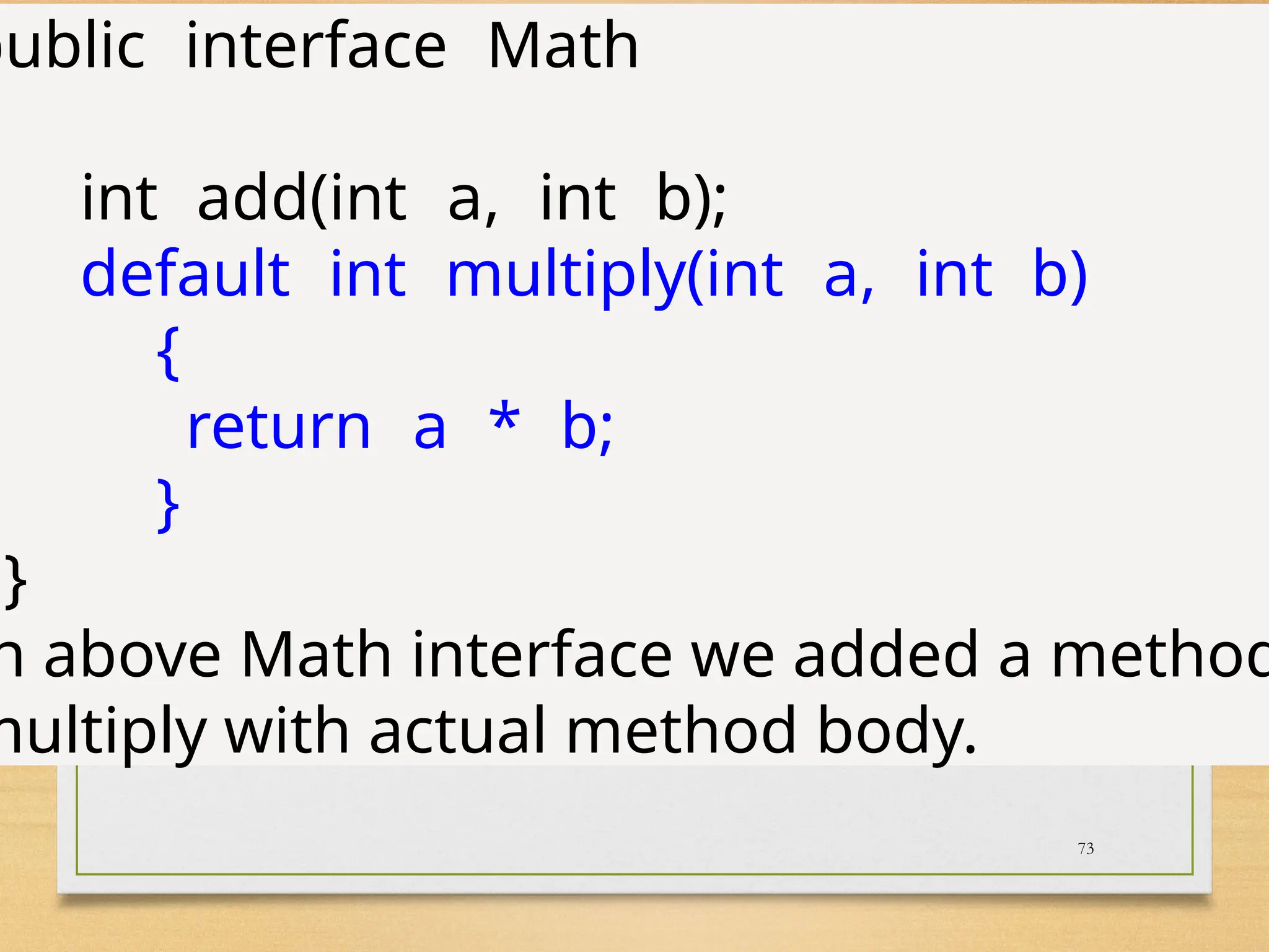 73
public interface Math
int add(int a, int b);
default int multiply(int a, int b)
{
return a * b;
}
}
n above Math interface we added a method
multiply with actual method body.
 