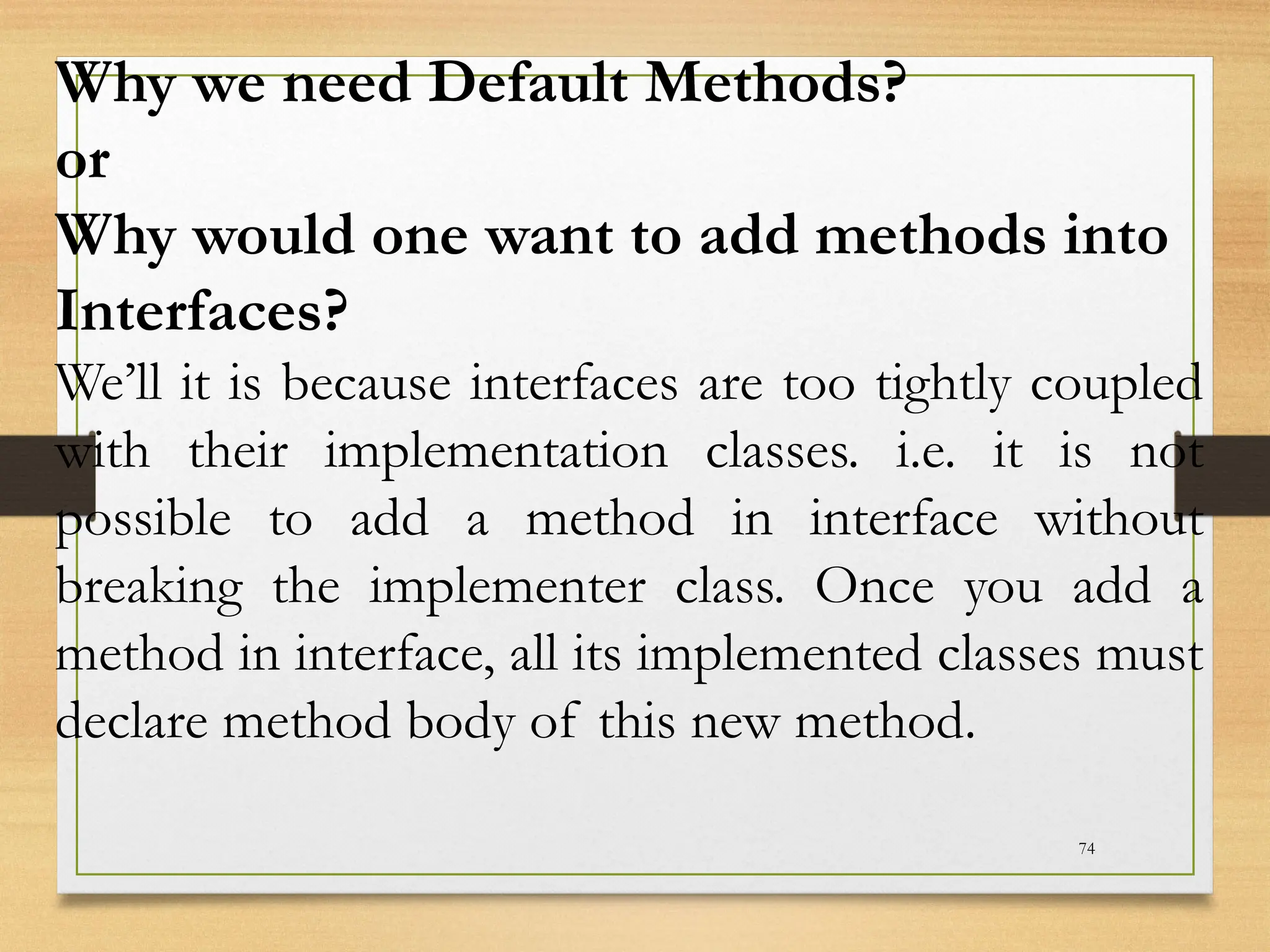 74
Why we need Default Methods?
or
Why would one want to add methods into
Interfaces?
We’ll it is because interfaces are too tightly coupled
with their implementation classes. i.e. it is not
possible to add a method in interface without
breaking the implementer class. Once you add a
method in interface, all its implemented classes must
declare method body of this new method.
 