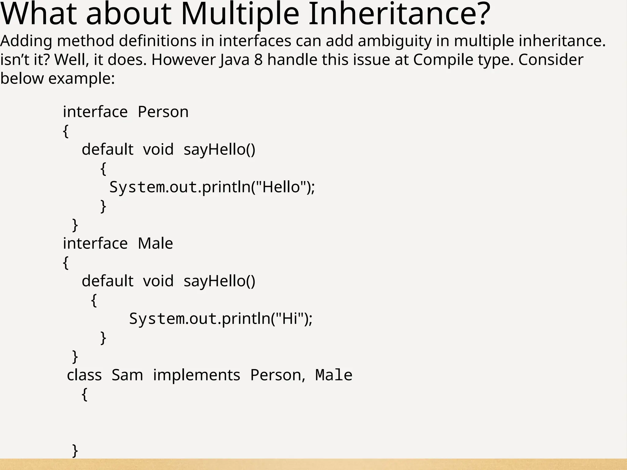 75
What about Multiple Inheritance?
Adding method definitions in interfaces can add ambiguity in multiple inheritance.
isn’t it? Well, it does. However Java 8 handle this issue at Compile type. Consider
below example:
interface Person
{
default void sayHello()
{
System.out.println("Hello");
}
}
interface Male
{
default void sayHello()
{
System.out.println("Hi");
}
}
class Sam implements Person, Male
{
}
 