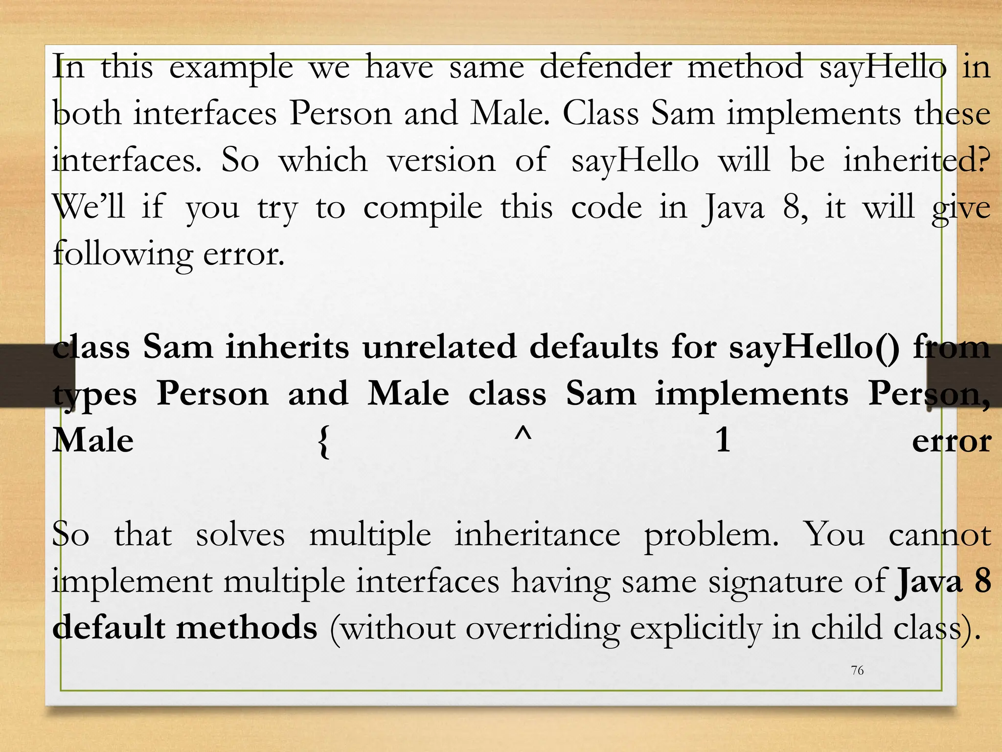 76
In this example we have same defender method sayHello in
both interfaces Person and Male. Class Sam implements these
interfaces. So which version of sayHello will be inherited?
We’ll if you try to compile this code in Java 8, it will give
following error.
class Sam inherits unrelated defaults for sayHello() from
types Person and Male class Sam implements Person,
Male { ^ 1 error
So that solves multiple inheritance problem. You cannot
implement multiple interfaces having same signature of Java 8
default methods (without overriding explicitly in child class).
 
