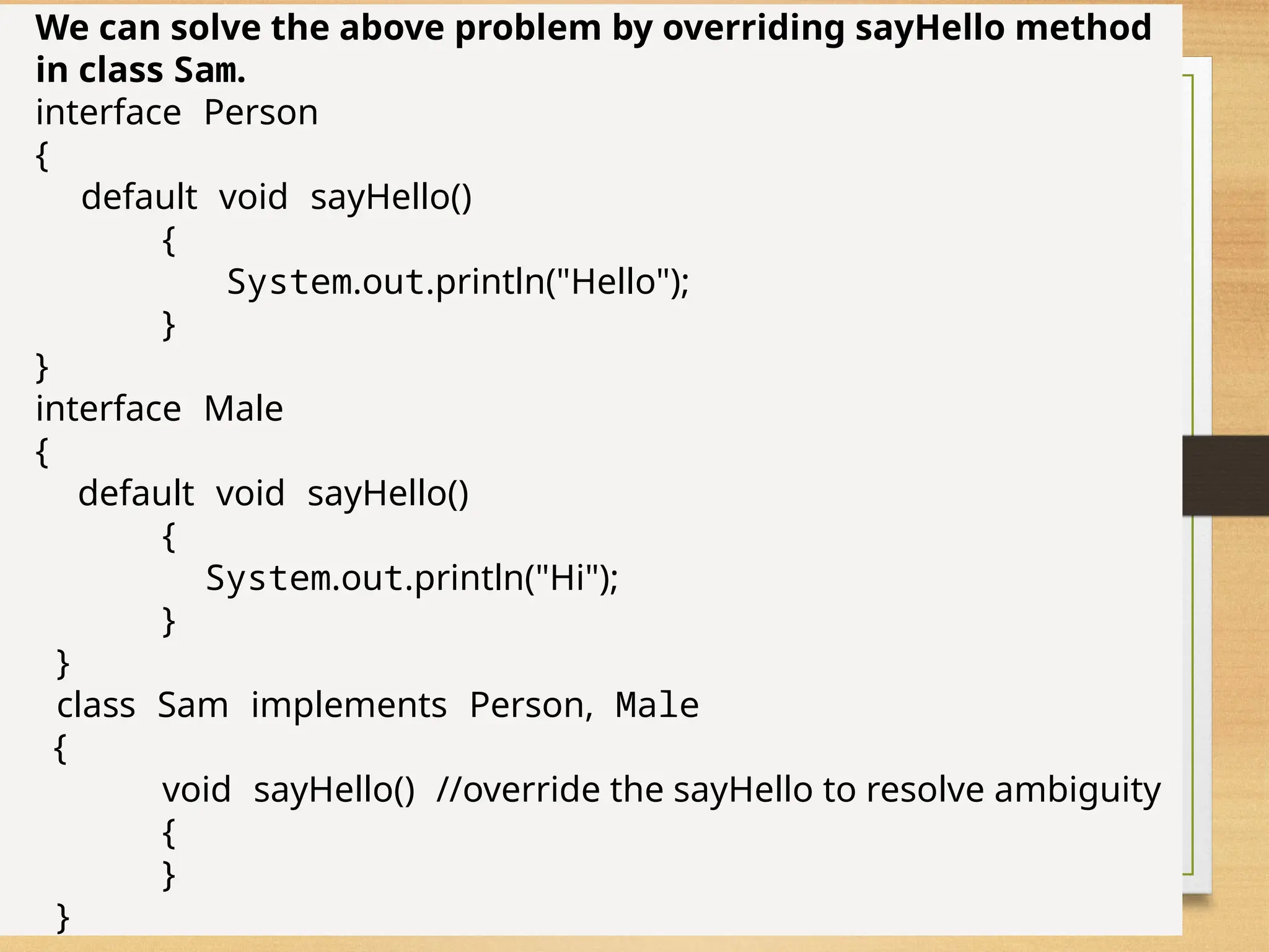 77
We can solve the above problem by overriding sayHello method
in class Sam.
interface Person
{
default void sayHello()
{
System.out.println("Hello");
}
}
interface Male
{
default void sayHello()
{
System.out.println("Hi");
}
}
class Sam implements Person, Male
{
void sayHello() //override the sayHello to resolve ambiguity
{
}
}
 