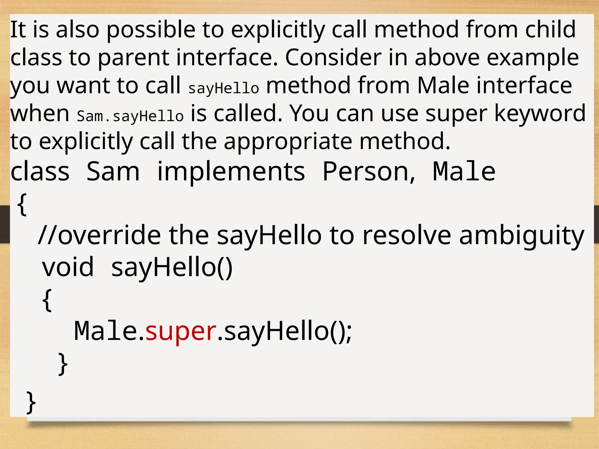 78
It is also possible to explicitly call method from child
class to parent interface. Consider in above example
you want to call sayHello method from Male interface
when Sam.sayHello is called. You can use super keyword
to explicitly call the appropriate method.
class Sam implements Person, Male
{
//override the sayHello to resolve ambiguity
void sayHello()
{
Male.super.sayHello();
}
}
 