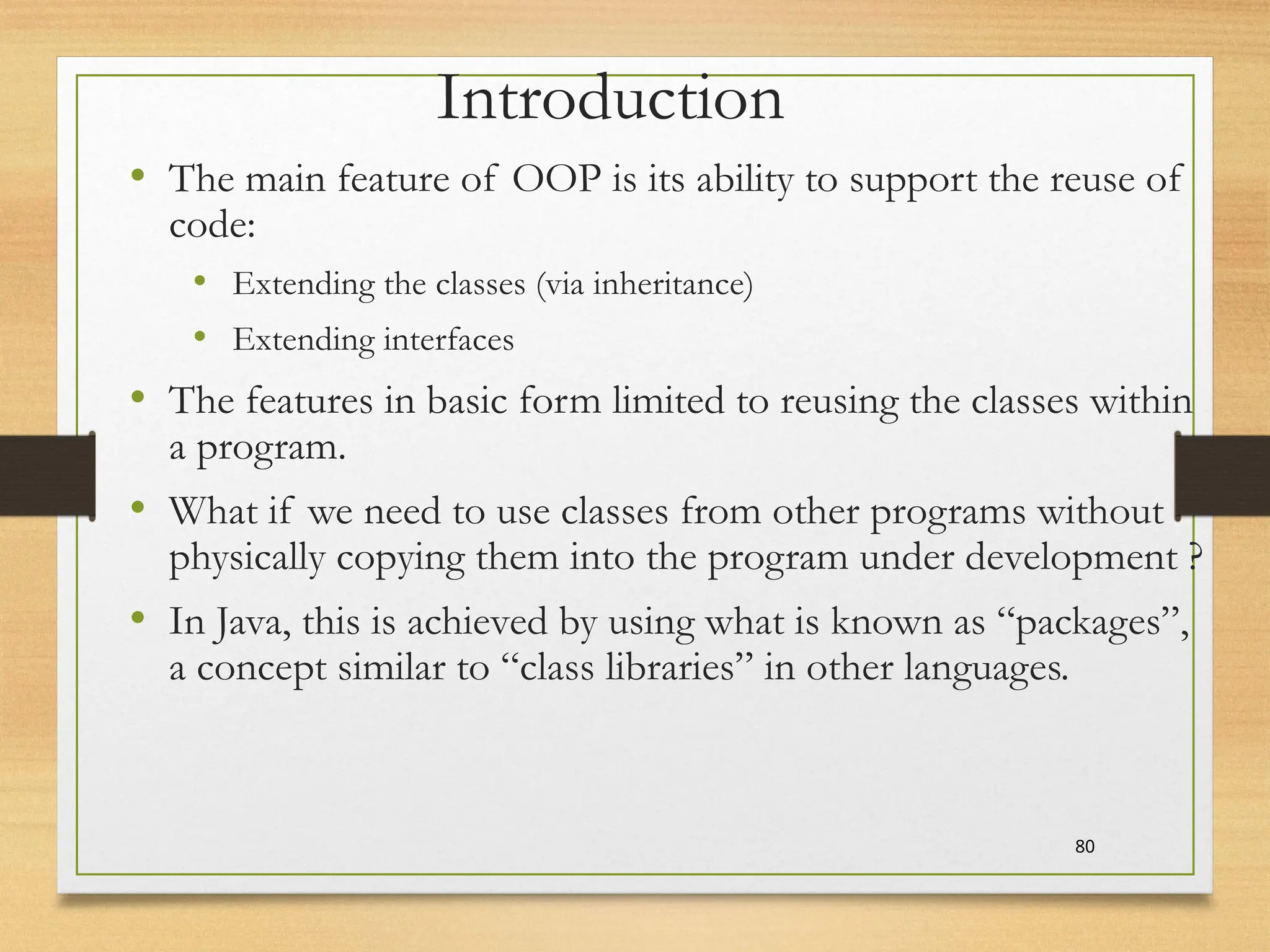 80
Introduction
• The main feature of OOP is its ability to support the reuse of
code:
• Extending the classes (via inheritance)
• Extending interfaces
• The features in basic form limited to reusing the classes within
a program.
• What if we need to use classes from other programs without
physically copying them into the program under development ?
• In Java, this is achieved by using what is known as “packages”,
a concept similar to “class libraries” in other languages.
 