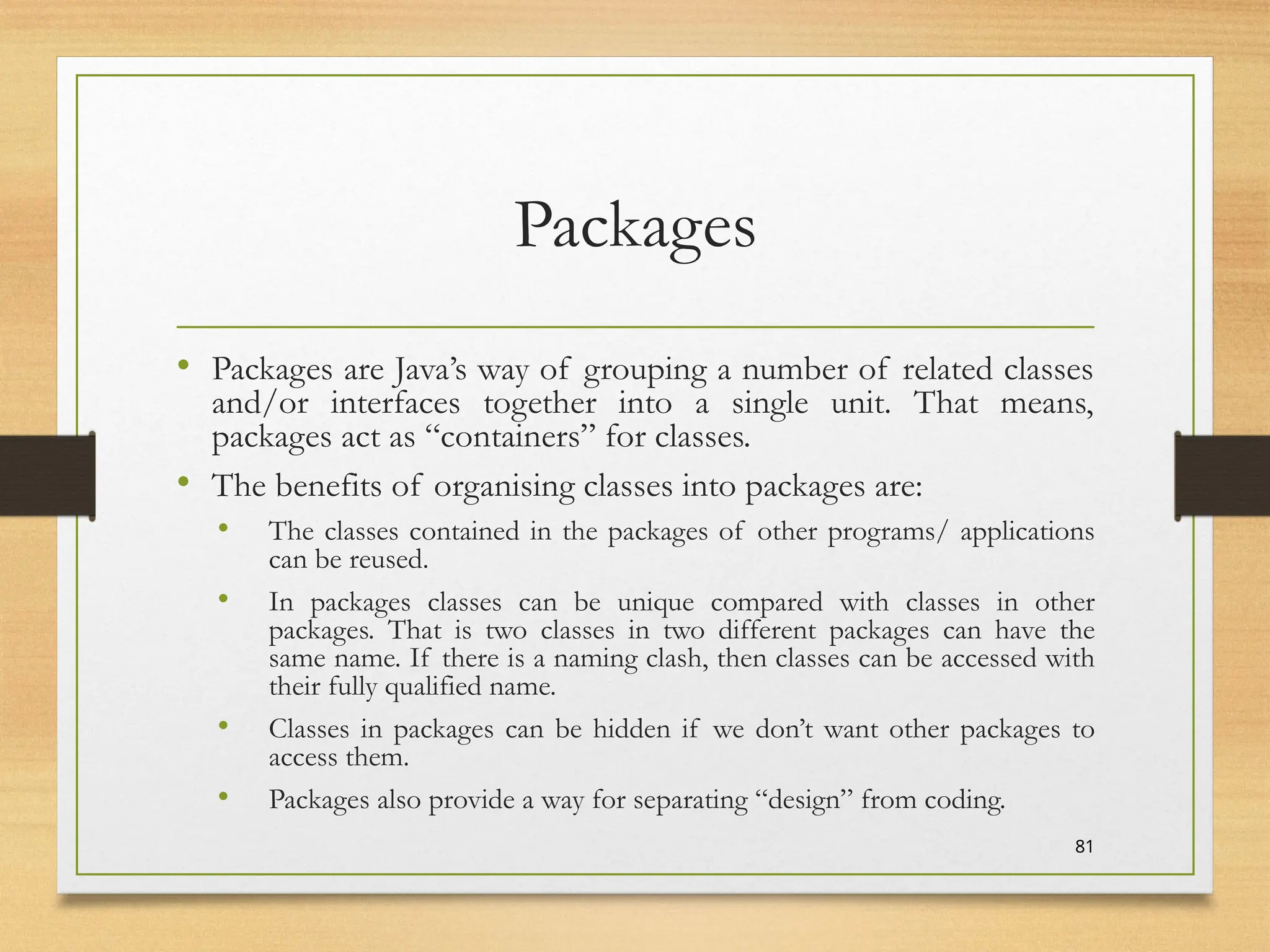 Packages
• Packages are Java’s way of grouping a number of related classes
and/or interfaces together into a single unit. That means,
packages act as “containers” for classes.
• The benefits of organising classes into packages are:
• The classes contained in the packages of other programs/ applications
can be reused.
• In packages classes can be unique compared with classes in other
packages. That is two classes in two different packages can have the
same name. If there is a naming clash, then classes can be accessed with
their fully qualified name.
• Classes in packages can be hidden if we don’t want other packages to
access them.
• Packages also provide a way for separating “design” from coding.
81
 