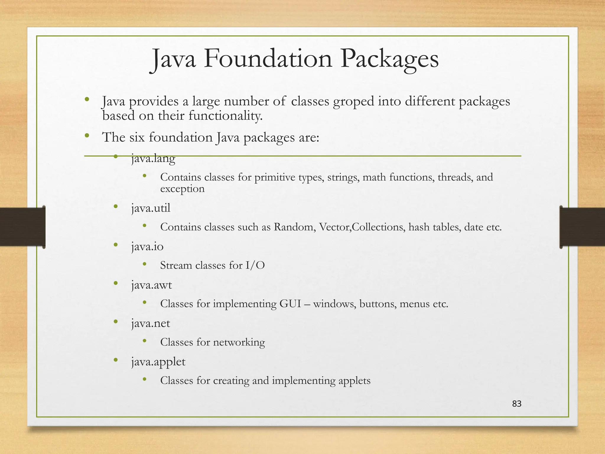 Java Foundation Packages
• Java provides a large number of classes groped into different packages
based on their functionality.
• The six foundation Java packages are:
• java.lang
• Contains classes for primitive types, strings, math functions, threads, and
exception
• java.util
• Contains classes such as Random, Vector,Collections, hash tables, date etc.
• java.io
• Stream classes for I/O
• java.awt
• Classes for implementing GUI – windows, buttons, menus etc.
• java.net
• Classes for networking
• java.applet
• Classes for creating and implementing applets
83
 