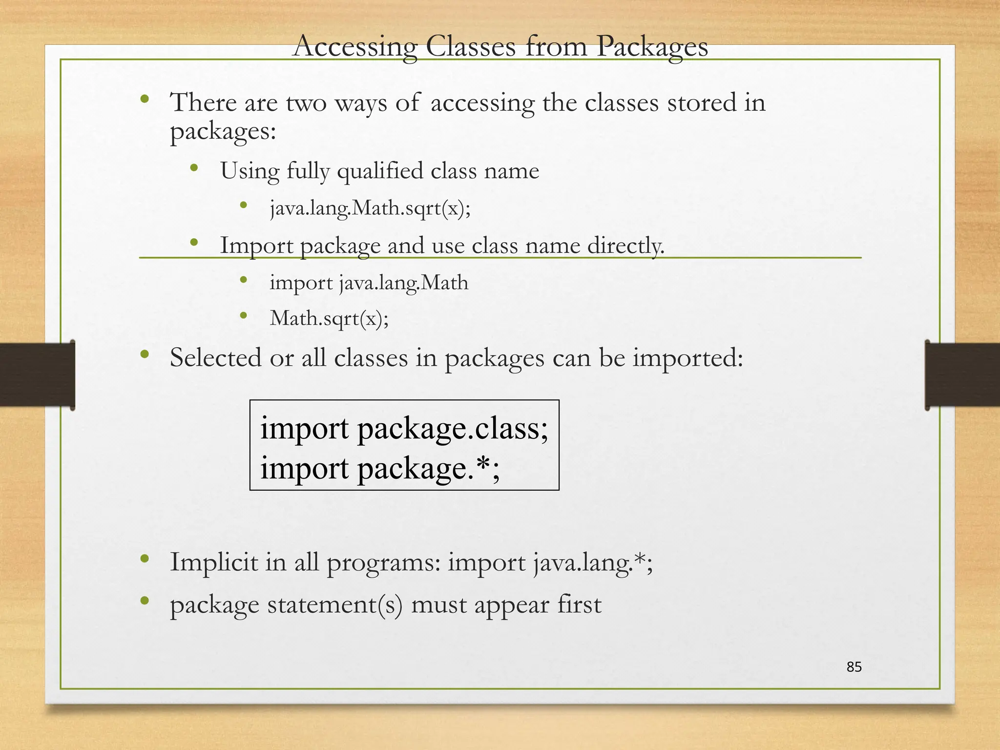 Accessing Classes from Packages
• There are two ways of accessing the classes stored in
packages:
• Using fully qualified class name
• java.lang.Math.sqrt(x);
• Import package and use class name directly.
• import java.lang.Math
• Math.sqrt(x);
• Selected or all classes in packages can be imported:
• Implicit in all programs: import java.lang.*;
• package statement(s) must appear first
85
import package.class;
import package.*;
 
