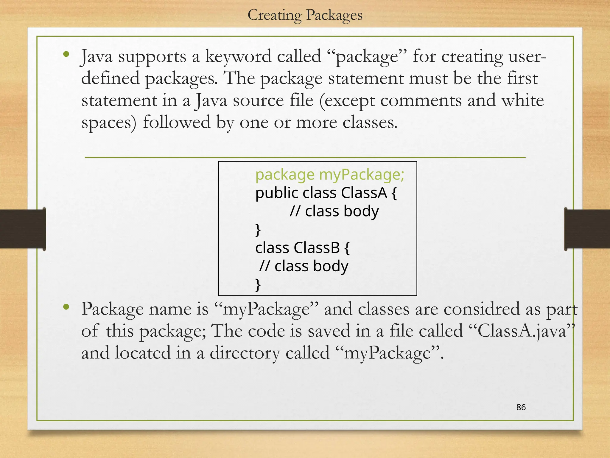 Creating Packages
• Java supports a keyword called “package” for creating user-
defined packages. The package statement must be the first
statement in a Java source file (except comments and white
spaces) followed by one or more classes.
• Package name is “myPackage” and classes are considred as part
of this package; The code is saved in a file called “ClassA.java”
and located in a directory called “myPackage”.
86
package myPackage;
public class ClassA {
// class body
}
class ClassB {
// class body
}
 