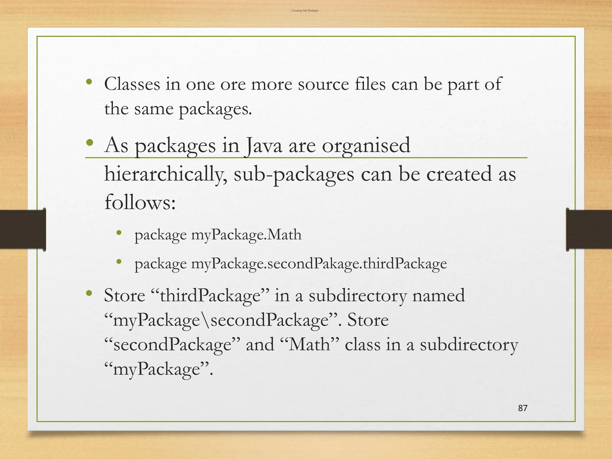 Creating Sub Packages
• Classes in one ore more source files can be part of
the same packages.
• As packages in Java are organised
hierarchically, sub-packages can be created as
follows:
• package myPackage.Math
• package myPackage.secondPakage.thirdPackage
• Store “thirdPackage” in a subdirectory named
“myPackagesecondPackage”. Store
“secondPackage” and “Math” class in a subdirectory
“myPackage”.
87
 